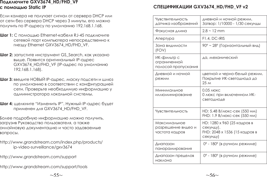 ~55~ ~56~Более подробную информацию можно получить, загрузив Руководство пользователя, а также онлайновую документацию и часто задаваемые вопросы.http://www.grandstream.com/index.php/products/            ip-video-surveillance/gxv3674http://www.grandstream.com/support http://www.grandstream.com/support/toolsПодключите GXV3674_HD/FHD_VF с помощью Static IPЕсли камера не получает сигнал от сервера DHCP или от сети без сервера DHCP через 3 минуты, его можно получить по IP-адресу по умолчанию 192.168.1.168.Шаг 1: С помощью Ethernet-кабеля RJ-45 подключите             сетевой порт компьютера непосредственно к             гнезду Ethernet GXV3674_HD/FHD_VF.Шаг 2: запустите инструмент GS_Search, как указано             выше. Появится оригинальный IP-адрес             GXV3674_HD/FHD_VF (IP-адрес по умолчанию             192.168.1.168).Шаг 3: введите НОВЫЙ IP-адрес, маску подсети и шлюз             по умолчанию в соответствии с конфигурацией             сети. Проверьте необходимую информацию у             администратора локальной системы.Шаг 4: щелкните “Изменить IP”. Нужный IP-адрес будет             применен для GXV3674_HD/FHD_VF.СПЕЦИФИКАЦИИ GXV3674_HD/FHD_VF v2 Чувствительность датчика изображенийдневной и ночной режим. Затвор: 1/10000 - 1/30 секундыФокусная длина 2.8 ~ 12 mmАпертура F1.4, DC-IRISЗона видимости (FOV)90º ~ 28º (Горизонтальный вид)ИК-фильтр с ограниченной полосой пропусканияда, механическийДневной и ночной режимцветной и черно-белый режим. Покрытие ИК-светодиода до 25 мМинимальное иллюминирование0.05 люкс0 люкс при включенном ИК-светодиодеЧувствительность HD: 5.48 В/люкс-сек (550 нм)FHD: 1.9 В/люкс-сек (550 нм)Максимальное разрешение видео и частота кадровHD: 1280 x 960 (25 кадров в секунду). FHD: 2048 x 1536 (15 кадров в секунду)Диапазон панорамирования 0º - 180º (в ручном режиме)Диапазон пределов наклона 0º - 180º (в ручном режиме)