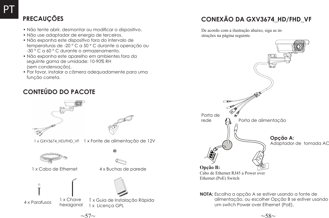 ~57~ ~58~PRECAUÇÕESCONTEÚDO DO PACOTE1 x Fonte de alimentação de 12V4 x Buchas de paredeCONEXÃO DA GXV3674_HD/FHD_VFNOTA: Escolha a opção A se estiver usando a fonte de             alimentação, ou escolher Opção B se estiver usando            um switch Power over Ethernet (PoE).• Não tente abrir, desmontar ou modicar o dispositivo.• Não use adaptador de energia de terceiros.• Não exponha este dispositivo fora do intervalo de    temperaturas de -20 ° C a 50 ° C durante a operação ou   -30 ° C a 60 ° C durante o armazenamento.• Não exponha este aparelho em ambientes fora da    seguinte gama de umidade: 10-90% RH    (sem condensação).• Por favor, instalar a câmera adequadamente para uma   função correta.1 x GXV3674_HD/FHD_VF1 x Cabo de EthernetOpção A:  Adaptador de  tomada AC4 x Parafusos 1 x Chave hexagonalPorta de rede Porta de alimentação12VOpção B: Cabo de Ethernet RJ45 a Power over Ethernet (PoE) SwitchPTDe acordo com a ilustração abaixo, siga as in-struções na página seguinte.1 x Guia de Instalação Rápida1 x  Licença GPL