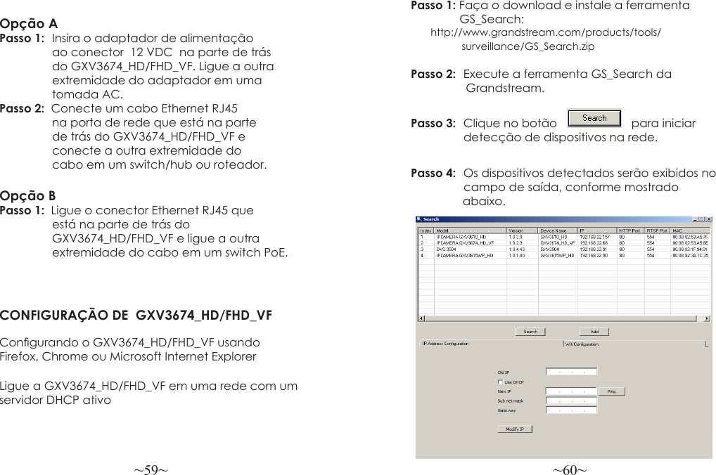 ~59~ ~60~Opção APasso 1:  Insira o adaptador de alimentação             ao conector  12 VDC  na parte de trás             do GXV3674_HD/FHD_VF. Ligue a outra             extremidade do adaptador em uma             tomada AC.Passo 2:  Conecte um cabo Ethernet RJ45                na porta de rede que está na parte                de trás do GXV3674_HD/FHD_VF e                conecte a outra extremidade do                cabo em um switch/hub ou roteador.Opção BPasso 1:  Ligue o conector Ethernet RJ45 que                está na parte de trás do   GXV3674_HD/FHD_VF e ligue a outra   extremidade do cabo em um switch PoE.CONFIGURAÇÃO DE  GXV3674_HD/FHD_VFCongurando o GXV3674_HD/FHD_VF usandoFirefox, Chrome ou Microsoft Internet ExplorerPasso 1: Faça o download e instale a ferramenta                GS_Search:                    http://www.grandstream.com/products/tools/                  surveillance/GS_Search.zipPasso 2:  Execute a ferramenta GS_Search da                  Grandstream.Passo 3:  Clique no botão       para iniciar   detecção de dispositivos na rede.  Passo 4:  Os dispositivos detectados serão exibidos no  campo de saída, conforme mostrado                abaixo.Ligue a GXV3674_HD/FHD_VF em uma rede com um servidor DHCP ativo