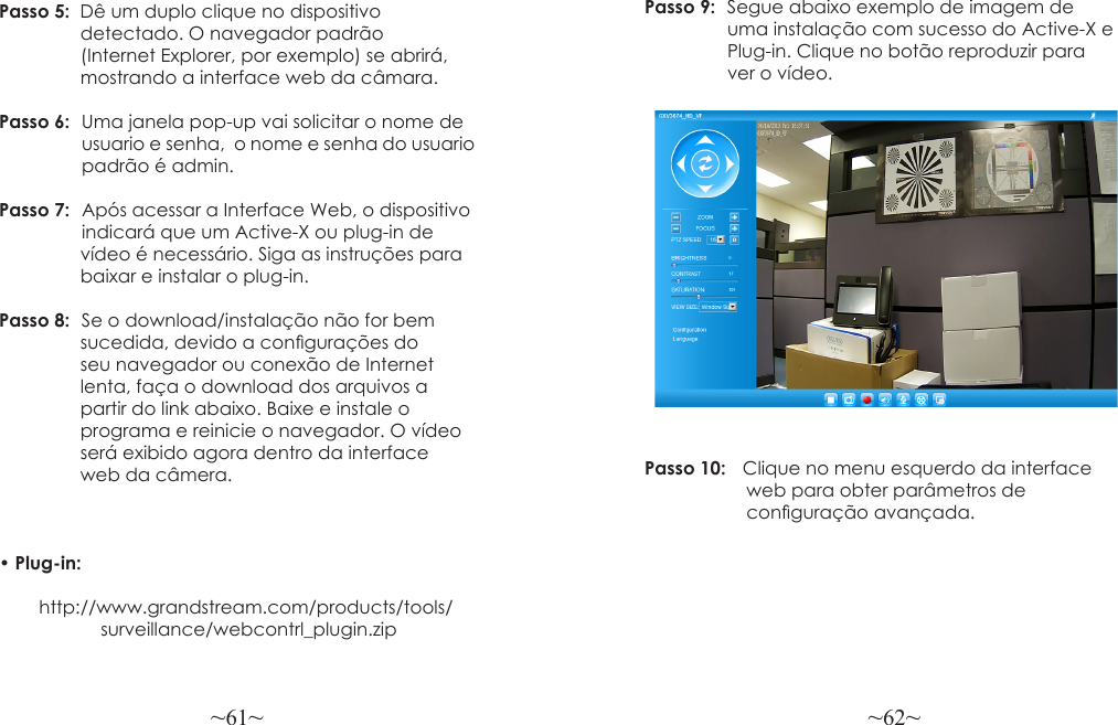 ~61~ ~62~Passo 5:  Dê um duplo clique no dispositivo                 detectado. O navegador padrão                 (Internet Explorer, por exemplo) se abrirá,                mostrando a interface web da câmara.Passo 6:  Uma janela pop-up vai solicitar o nome de                 usuario e senha,  o nome e senha do usuario                padrão é admin.Passo 7:  Após acessar a Interface Web, o dispositivo                 indicará que um Active-X ou plug-in de                vídeo é necessário. Siga as instruções para                baixar e instalar o plug-in.Passo 8:  Se o download/instalação não for bem                 sucedida, devido a congurações do                 seu navegador ou conexão de Internet                 lenta, faça o download dos arquivos a                 partir do link abaixo. Baixe e instale o                 programa e reinicie o navegador. O vídeo                será exibido agora dentro da interface                 web da câmera. • Plug-in:          http://www.grandstream.com/products/tools/                    surveillance/webcontrl_plugin.zipPasso 9:  Segue abaixo exemplo de imagem de                 uma instalação com sucesso do Active-X e                Plug-in. Clique no botão reproduzir para                  ver o vídeo.Passo 10:    Clique no menu esquerdo da interface                    web para obter parâmetros de                     conguração avançada.