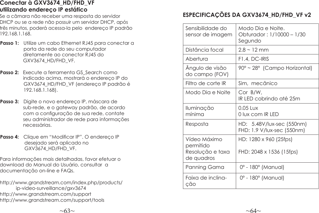 ~63~ ~64~Para informações mais detalhadas, favor efetuar o download do Manual do Usuário, consultar  a documentação on-line e FAQs.http://www.grandstream.com/index.php/products/            ip-video-surveillance/gxv3674 http://www.grandstream.com/support http://www.grandstream.com/support/toolsConectar à GXV3674_HD/FHD_VF utilizando endereço IP estáticoSe a câmara não receber uma resposta do servidor DHCP ou se a rede não possuir um servidor DHCP, após três minutos, poderá acessa-la pelo  endereço IP padrão 192.168.1.168.Passo 1:   Utilize um cabo Ethernet RJ45 para conectar a  porta da rede do seu computador                  diretamente ao conector RJ45 do                  GXV3674_HD/FHD_VF.Passo 2:   Execute a ferramenta GS_Search como                  indicado acima, mostrará o endereço IP do   GXV3674_HD/FHD_VF (endereço IP padrão é 192.168.1.168).Passo 3:   Digite o novo endereço IP, máscara de                  sub-rede,  e o gateway padrão, de acordo                 com a conguração de sua rede, contate                  seu administrador de rede para informações                 necessárias.Passo 4:   Clique em “Modicar IP”. O endereço IP                   desejado será aplicado no                   GXV3674_HD/FHD_VF. ESPECIFICAÇÕES DA GXV3674_HD/FHD_VF v2 Sensibilidade do sensor de imagemModo Dia e Noite.  Obturador : 1/10000 – 1/30 SegundoDistância focal 2.8 ~ 12 mmAbertura F1.4, DC-IRISÂngulo de visão do campo (FOV)90º ~ 28º  (Campo Horizontal)Filtro de corte IR Sim,  mecânicoModo Dia e Noite  Cor  B/W, IR LED cobrindo até 25mIluminação mínima0.05 Lux0 lux com IR LEDResposta HD:   5.48V/lux-sec (550nm)FHD: 1.9 V/lux-sec (550nm)Vídeo Máximo permitido Resolução e taxa de quadrosHD: 1280 x 960 (25fps)FHD: 2048 x 1536 (15fps)Panning Gama  0º - 180º (Manual)Faixa de inclina-ção 0º - 180º (Manual)