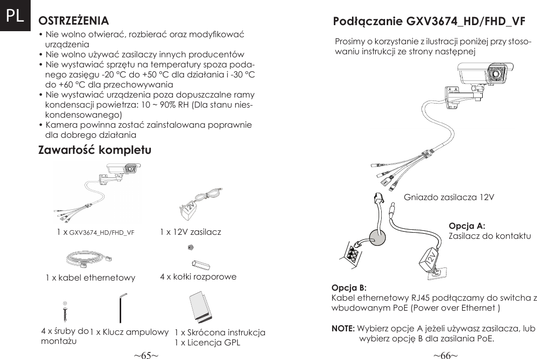 ~65~ ~66~OSTRZEŻENIAZawartość kompletu1 x 12V zasilacz4 x kołki rozporowePodłączanie GXV3674_HD/FHD_VFProsimy o korzystanie z ilustracji poniżej przy stoso-waniu instrukcji ze strony następnejNOTE: Wybierz opcje A jeżeli używasz zasilacza, lub            wybierz opcję B dla zasilania PoE.• Nie wolno otwierać, rozbierać oraz modykować     urządzenia• Nie wolno używać zasilaczy innych producentów• Nie wystawiać sprzętu na temperatury spoza poda-   nego zasięgu -20 °C do +50 °C dla działania i -30 °C   do +60 °C dla przechowywania• Nie wystawiać urządzenia poza dopuszczalne ramy   kondensacji powietrza: 10 ~ 90% RH (Dla stanu nies-   kondensowanego)• Kamera powinna zostać zainstalowana poprawnie   dla dobrego działania1 x GXV3674_HD/FHD_VF1 x kabel ethernetowyOpcja B: Kabel ethernetowy RJ45 podłączamy do switcha z wbudowanym PoE (Power over Ethernet )Opcja A: Zasilacz do kontaktu4 x śruby do montażu1 x Klucz ampulowyGniazdo zasilacza 12V12VPL1 x Skrócona instrukcja1 x Licencja GPL