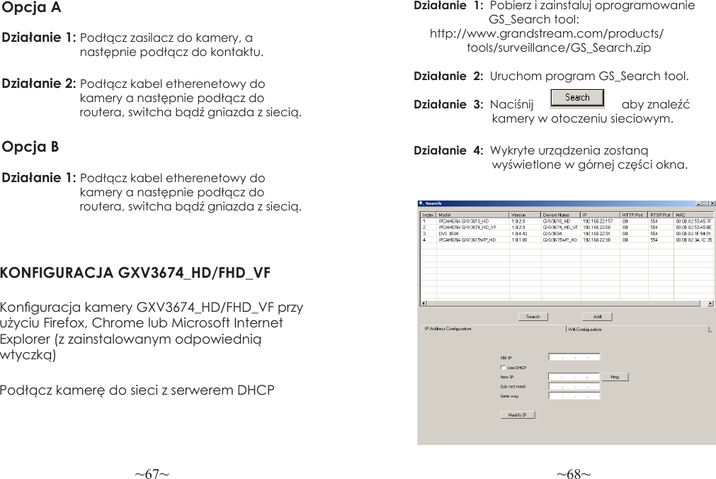 ~67~ ~68~Opcja ADziałanie 1: Podłącz zasilacz do kamery, a                         następnie podłącz do kontaktu.Działanie 2: Podłącz kabel etherenetowy do                        kamery a następnie podłącz do                        routera, switcha bądź gniazda z siecią.Opcja BDziałanie 1: Podłącz kabel etherenetowy do                        kamery a następnie podłącz do                        routera, switcha bądź gniazda z siecią.KONFIGURACJA GXV3674_HD/FHD_VFKonguracja kamery GXV3674_HD/FHD_VF przy użyciu Firefox, Chrome lub Microsoft Internet Explorer (z zainstalowanym odpowiednią wtyczką)Działanie  1:  Pobierz i zainstaluj oprogramowanie                       GS_Search tool:                 http://www.grandstream.com/products/ tools/surveillance/GS_Search.zip Działanie  2:  Uruchom program GS_Search tool.Działanie  3:  Naciśnij                           aby znaleźć                        kamery w otoczeniu sieciowym.Działanie  4:  Wykryte urządzenia zostaną                        wyświetlone w górnej części okna.Podłącz kamerę do sieci z serwerem DHCP