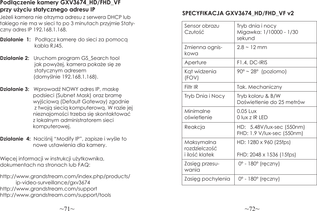 ~71~ ~72~Więcej informacji w instrukcji użytkownika, dokumentach na stronach lub FAQ:http://www.grandstream.com/index.php/products/           ip-video-surveillance/gxv3674 http://www.grandstream.com/support http://www.grandstream.com/support/toolsPodłączenie kamery GXV3674_HD/FHD_VF przy użyciu statycznego adresu IPJeżeli kamera nie otrzyma adresu z serwera DHCP lub takiego nie ma w sieci to po 3 minutach przyjmie Staty-czny adres IP 192.168.1.168.Działanie  1:   Podłącz kamerę do sieci za pomocą                         kabla RJ45.Działanie 2:   Uruchom program GS_Search tool                         jak powyżej, kamera pokaże się ze                         statycznym adresem          (domyślnie 192.168.1.168).Działanie 3:   Wprowadź NOWY adres IP, maskę                        podsieci (Subnet Mask) oraz bramę                       wyjściową (Default Gateway) zgodnie                         z twoją siecią komputerową. W razie jej                       nieznajomości trzeba się skontaktować                        z lokalnym administratorem sieci                        komputerowej.Działanie  4:  Naciśnij “Modify IP”, zapisze i wyśle to                       nowe ustawienia dla kamery.SPECYFIKACJA GXV3674_HD/FHD_VF v2Sensor obrazu CzułośćTryb dnia i nocyMigawka: 1/10000 - 1/30 sekundZmienna ognis-kowa2.8 ~ 12 mmAperture F1.4, DC-IRISKąt widzenia (FOV)90º ~ 28º  (poziomo)Filtr IR Tak. MechanicznyTryb Dnia i Nocy Tryb koloru &amp; B/WDoświetlenie do 25 metrówMinimalne oświetlenie0.05 Lux0 lux z IR LEDReakcja HD:   5.48V/lux-sec (550nm)FHD: 1.9 V/lux-sec (550nm)Maksymalna rozdzielczość i ilość klatekHD: 1280 x 960 (25fps)FHD: 2048 x 1536 (15fps)Zasięg przesu-wania 0º - 180º (ręczny)Zasięg pochylenia  0º - 180º (ręczny)
