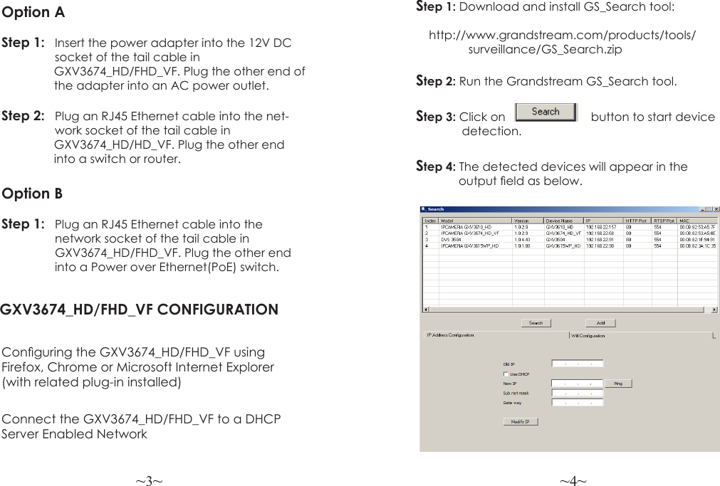 ~3~ ~4~Option AStep 1: Insert the power adapter into the 12V DC   socket of the tail cable in                 GXV3674_HD/FHD_VF. Plug the other end of                 the adapter into an AC power outlet.Step 2:  Plug an RJ45 Ethernet cable into the net-   work socket of the tail cable in                 GXV3674_HD/HD_VF. Plug the other end                into a switch or router.Option BStep 1:   Plug an RJ45 Ethernet cable into the   network socket of the tail cable in      GXV3674_HD/FHD_VF. Plug the other end  into a Power over Ethernet(PoE) switch.GXV3674_HD/FHD_VF CONFIGURATIONConguring the GXV3674_HD/FHD_VF using Firefox, Chrome or Microsoft Internet Explorer (with related plug-in installed)Step 1: Download and install GS_Search tool:                       http://www.grandstream.com/products/tools/                surveillance/GS_Search.zipStep 2: Run the Grandstream GS_Search tool.Step 3: Click on                          button to start device              detection.Step 4: The detected devices will appear in the             output eld as below.Connect the GXV3674_HD/FHD_VF to a DHCP Server Enabled Network