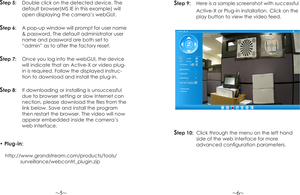~5~ ~6~Step 5:  Double click on the detected device. The  default browser(MS IE in this example) will  open displaying the camera’s webGUI.Step 6:   A pop-up window will prompt for user name   &amp; password. The default administrator user  name and password are both set to   “admin” as to after the factory reset.Step 7:   Once you log into the webGUI, the device  will indicate that an Active-X or video plug-  in is required. Follow the displayed instruc-  tion to download and install the plug-in.Step 8:   If downloading or installing is unsuccessful   due to browser setting or slow Internet con  nection, please download the les from the  link below. Save and install the program  then restart the browser. The video will now   appear embedded inside the camera’s    web interface. • Plug-in:     http://www.grandstream.com/products/tools/               surveillance/webcontrl_plugin.zipStep 9:  Here is a sample screenshot with successful  Active-X or Plug-in installation. Click on the  play button to view the video feed.Step 10:  Click through the menu on the left hand  side of the web interface for more   advanced conguration parameters.