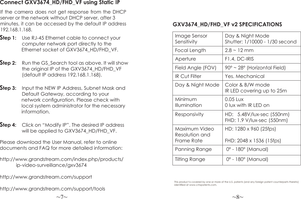 ~7~ ~8~Please download the User Manual, refer to online documents and FAQ for more detailed information:http://www.grandstream.com/index.php/products/            ip-video-surveillance/gxv3674 http://www.grandstream.com/support http://www.grandstream.com/support/toolsConnect GXV3674_HD/FHD_VF using Static IPIf the camera does not get response from the DHCP server or the network without DHCP server, after 3  minutes, it can be accessed by the default IP address 192.168.1.168.Step 1:   Use RJ-45 Ethernet cable to connect your   computer network port directly to the                 Ethernet socket of GXV3674_HD/FHD_VF.Step 2:   Run the GS_Search tool as above. It will show                the original IP of the GXV3674_HD/FHD_VF                (default IP address 192.168.1.168).Step 3:   Input the NEW IP Address, Subnet Mask and                Default Gateway, according to your                 network conguration. Please check with                 local system administrator for the necessary                 information.Step 4:   Click on “Modify IP”. The desired IP address                will be applied to GXV3674_HD/FHD_VF.GXV3674_HD/FHD_VF v2 SPECIFICATIONS Image Sensor SensitivityDay &amp; Night ModeShutter: 1/10000 - 1/30 secondFocal Length 2.8 ~ 12 mmAperture F1.4, DC-IRISField Angle (FOV) 90º ~ 28º (Horizontal Field)IR Cut Filter Yes. MechanicalDay &amp; Night Mode Color &amp; B/W modeIR LED covering up to 25mMinimum Illumination0.05 Lux0 lux with IR LED onResponsivity HD:   5.48V/lux-sec (550nm)FHD: 1.9 V/lux-sec (550nm)Maximum Video Resolution and Frame RateHD: 1280 x 960 (25fps)FHD: 2048 x 1536 (15fps)Panning Range  0º - 180º (Manual)Tilting Range  0º - 180º (Manual)This product is covered by one or more of the U.S. patents (and any foreign patent counterparts thereto) identied at www.cmspatents.com.