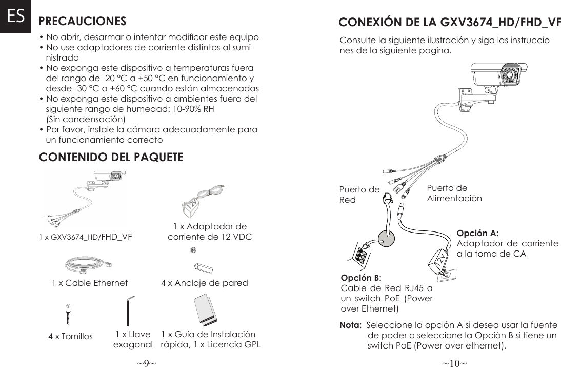 ~9~ ~10~PRECAUCIONESCONTENIDO DEL PAQUETE1 x Adaptador de corriente de 12 VDC1 x GXV3674_HD/FHD_VF• No abrir, desarmar o intentar modicar este equipo• No use adaptadores de corriente distintos al sumi-   nistrado• No exponga este dispositivo a temperaturas fuera   del rango de -20 °C a +50 °C en funcionamiento y   desde -30 °C a +60 °C cuando están almacenadas• No exponga este dispositivo a ambientes fuera del   siguiente rango de humedad: 10-90% RH   (Sin condensación)• Por favor, instale la cámara adecuadamente para    un funcionamiento correcto4 x TornillosESCONEXIÓN DE LA GXV3674_HD/FHD_VFConsulte la siguiente ilustración y siga las instruccio-nes de la siguiente pagina.1 x Cable Ethernet 4 x Anclaje de pared1 x Llave exagonalPuerto de AlimentaciónOpción A: Adaptador de corriente a la toma de CAPuerto de RedOpción B: Cable de Red RJ45 a un switch PoE (Power over Ethernet)Nota:  Seleccione la opción A si desea usar la fuente            de poder o seleccione la Opción B si tiene un            switch PoE (Power over ethernet).12V1 x Guía de Instalación rápida, 1 x Licencia GPL