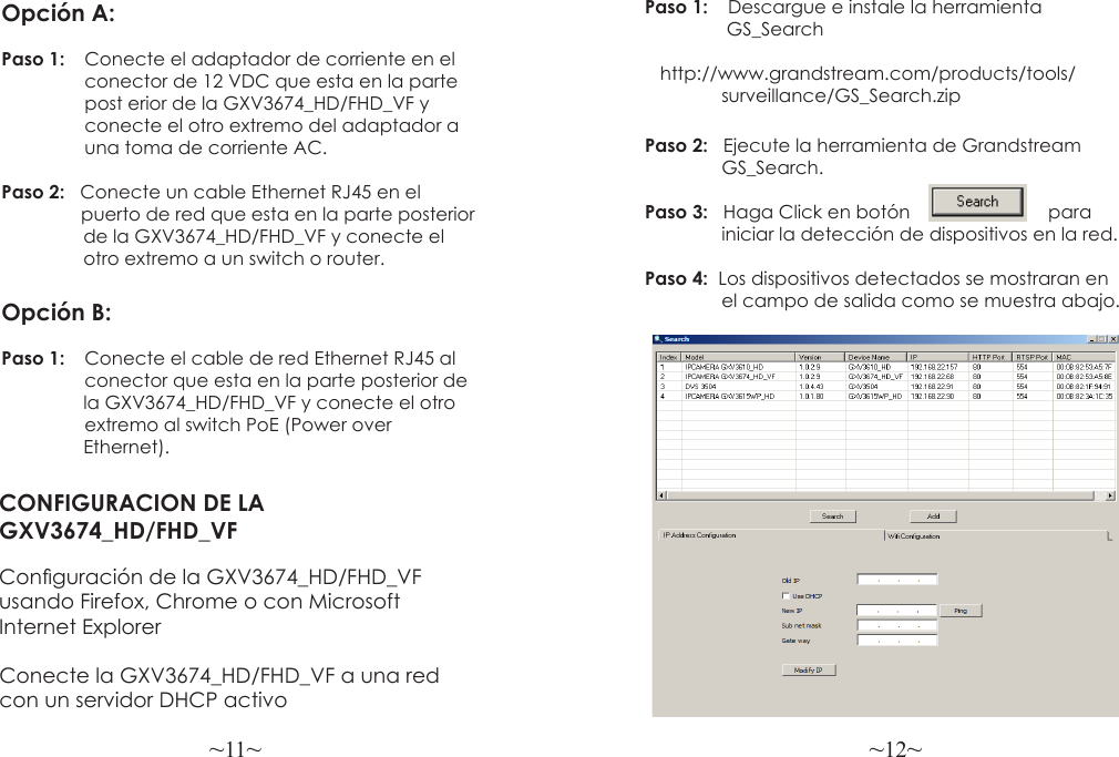 ~11~ ~12~CONFIGURACION DE LA GXV3674_HD/FHD_VFConguración de la GXV3674_HD/FHD_VF usando Firefox, Chrome o con Microsoft Internet Explorer Paso 1:  Descargue e instale la herramienta                 GS_Search                http://www.grandstream.com/products/tools/               surveillance/GS_Search.zipPaso 2:   Ejecute la herramienta de Grandstream               GS_Search.Paso 3:   Haga Click en botón                           para               iniciar la detección de dispositivos en la red.Paso 4:  Los dispositivos detectados se mostraran en                el campo de salida como se muestra abajo.Opción A:Paso 1:  Conecte el adaptador de corriente en el                 conector de 12 VDC que esta en la parte                 post erior de la GXV3674_HD/FHD_VF y                 conecte el otro extremo del adaptador a                una toma de corriente AC.Paso 2:   Conecte un cable Ethernet RJ45 en el                 puerto de red que esta en la parte posterior                de la GXV3674_HD/FHD_VF y conecte el                 otro extremo a un switch o router.Opción B:Paso 1:  Conecte el cable de red Ethernet RJ45 al                  conector que esta en la parte posterior de                 la GXV3674_HD/FHD_VF y conecte el otro                extremo al switch PoE (Power over                 Ethernet).Conecte la GXV3674_HD/FHD_VF a una red con un servidor DHCP activo