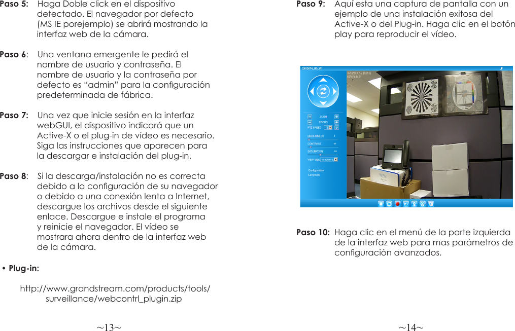 ~13~ ~14~Paso 5:  Haga Doble click en el dispositivo                 detectado. El navegador por defecto                 (MS IE porejemplo) se abrirá mostrando la                interfaz web de la cámara.Paso 6:   Una ventana emergente le pedirá el                 nombre de usuario y contraseña. El                 nombre de usuario y la contraseña por                 defecto es “admin” para la conguración                predeterminada de fábrica.Paso 7:   Una vez que inicie sesión en la interfaz                 webGUI, el dispositivo indicará que un                 Active-X o el plug-in de vídeo es necesario.                Siga las instrucciones que aparecen para                 la descargar e instalación del plug-in. Paso 8:    Si la descarga/instalación no es correcta                 debido a la conguración de su navegador                 o debido a una conexión lenta a Internet,                 descargue los archivos desde el siguiente                enlace. Descargue e instale el programa                 y reinicie el navegador. El vídeo se                 mostrara ahora dentro de la interfaz web                 de la cámara.Paso 9:  Aquí esta una captura de pantalla con un                 ejemplo de una instalación exitosa del                 Active-X o del Plug-in. Haga clic en el botón                 play para reproducir el vídeo.Paso 10:  Haga clic en el menú de la parte izquierda                  de la interfaz web para mas parámetros de                 conguración avanzados.• Plug-in:         http://www.grandstream.com/products/tools/                   surveillance/webcontrl_plugin.zip