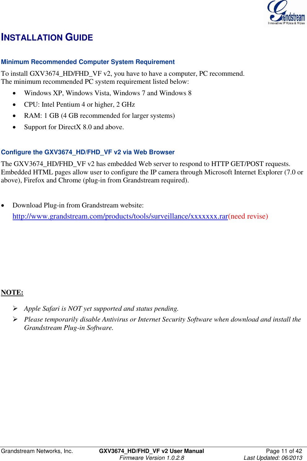  Grandstream Networks, Inc.  GXV3674_HD/FHD_VF v2 User Manual  Page 11 of 42   Firmware Version 1.0.2.8  Last Updated: 06/2013  INSTALLATION GUIDE  Minimum Recommended Computer System Requirement To install GXV3674_HD/FHD_VF v2, you have to have a computer, PC recommend.  The minimum recommended PC system requirement listed below:   Windows XP, Windows Vista, Windows 7 and Windows 8  CPU: Intel Pentium 4 or higher, 2 GHz  RAM: 1 GB (4 GB recommended for larger systems)  Support for DirectX 8.0 and above.    Configure the GXV3674_HD/FHD_VF v2 via Web Browser The GXV3674_HD/FHD_VF v2 has embedded Web server to respond to HTTP GET/POST requests. Embedded HTML pages allow user to configure the IP camera through Microsoft Internet Explorer (7.0 or above), Firefox and Chrome (plug-in from Grandstream required).     Download Plug-in from Grandstream website:  http://www.grandstream.com/products/tools/surveillance/xxxxxxx.rar(need revise)        NOTE:    Apple Safari is NOT yet supported and status pending.   Please temporarily disable Antivirus or Internet Security Software when download and install the Grandstream Plug-in Software.  