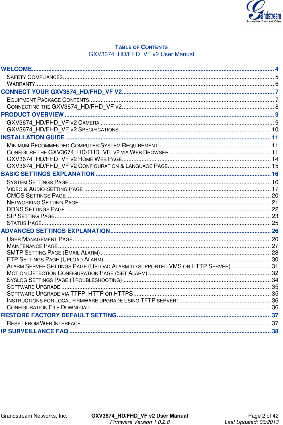  Grandstream Networks, Inc.  GXV3674_HD/FHD_VF v2 User Manual  Page 2 of 42   Firmware Version 1.0.2.8  Last Updated: 06/2013    TABLE OF CONTENTS GXV3674_HD/FHD_VF v2 User Manual  WELCOME.................................................................................................................................................... 4 SAFETY COMPLIANCES ................................................................................................................................. 5 WARRANTY .................................................................................................................................................. 6 CONNECT YOUR GXV3674_HD/FHD_VF V2 ............................................................................................. 7 EQUIPMENT PACKAGE CONTENTS ................................................................................................................. 7 CONNECTING THE GXV3674_HD/FHD_VF V2 ............................................................................................. 8 PRODUCT OVERVIEW ................................................................................................................................ 9 GXV3674_HD/FHD_VF V2 CAMERA .......................................................................................................... 9 GXV3674_HD/FHD_VF V2 SPECIFICATIONS ............................................................................................. 10 INSTALLATION GUIDE ............................................................................................................................. 11 MINIMUM RECOMMENDED COMPUTER SYSTEM REQUIREMENT ..................................................................... 11 CONFIGURE THE GXV3674_HD/FHD_VF  V2 VIA WEB BROWSER .............................................................. 11 GXV3674_HD/FHD_VF V2 HOME WEB PAGE ........................................................................................... 14 GXV3674_HD/FHD_VF V2 CONFIGURATION &amp; LANGUAGE PAGE............................................................... 15 BASIC SETTINGS EXPLANATION ........................................................................................................... 16 SYSTEM SETTINGS PAGE ........................................................................................................................... 16 VIDEO &amp; AUDIO SETTING PAGE .................................................................................................................. 17 CMOS SETTINGS PAGE ............................................................................................................................. 20 NETWORKING SETTING PAGE ..................................................................................................................... 21 DDNS SETTINGS PAGE ............................................................................................................................. 22 SIP SETTING PAGE .................................................................................................................................... 23 STATUS PAGE ............................................................................................................................................ 25 ADVANCED SETTINGS EXPLANATION .................................................................................................. 26 USER MANAGEMENT PAGE ......................................................................................................................... 26 MAINTENANCE PAGE .................................................................................................................................. 27 SMTP SETTING PAGE (EMAIL ALARM) ........................................................................................................ 28 FTP SETTINGS PAGE (UPLOAD ALARM) ...................................................................................................... 30 ALARM SERVER SETTINGS PAGE (UPLOAD ALARM TO SUPPORTED VMS OR HTTP SERVER) ........................ 31 MOTION DETECTION CONFIGURATION PAGE (SET ALARM) ........................................................................... 32 SYSLOG SETTINGS PAGE (TROUBLESHOOTING) .......................................................................................... 34 SOFTWARE UPGRADE ................................................................................................................................ 35 SOFTWARE UPGRADE VIA TTFP, HTTP OR HTTPS .................................................................................... 35 INSTRUCTIONS FOR LOCAL FIRMWARE UPGRADE USING TFTP SERVER: ........................................................ 36 CONFIGURATION FILE DOWNLOAD .............................................................................................................. 36 RESTORE FACTORY DEFAULT SETTING .............................................................................................. 37 RESET FROM WEB INTERFACE .................................................................................................................... 37 IP SURVEILLANCE FAQ ........................................................................................................................... 38       