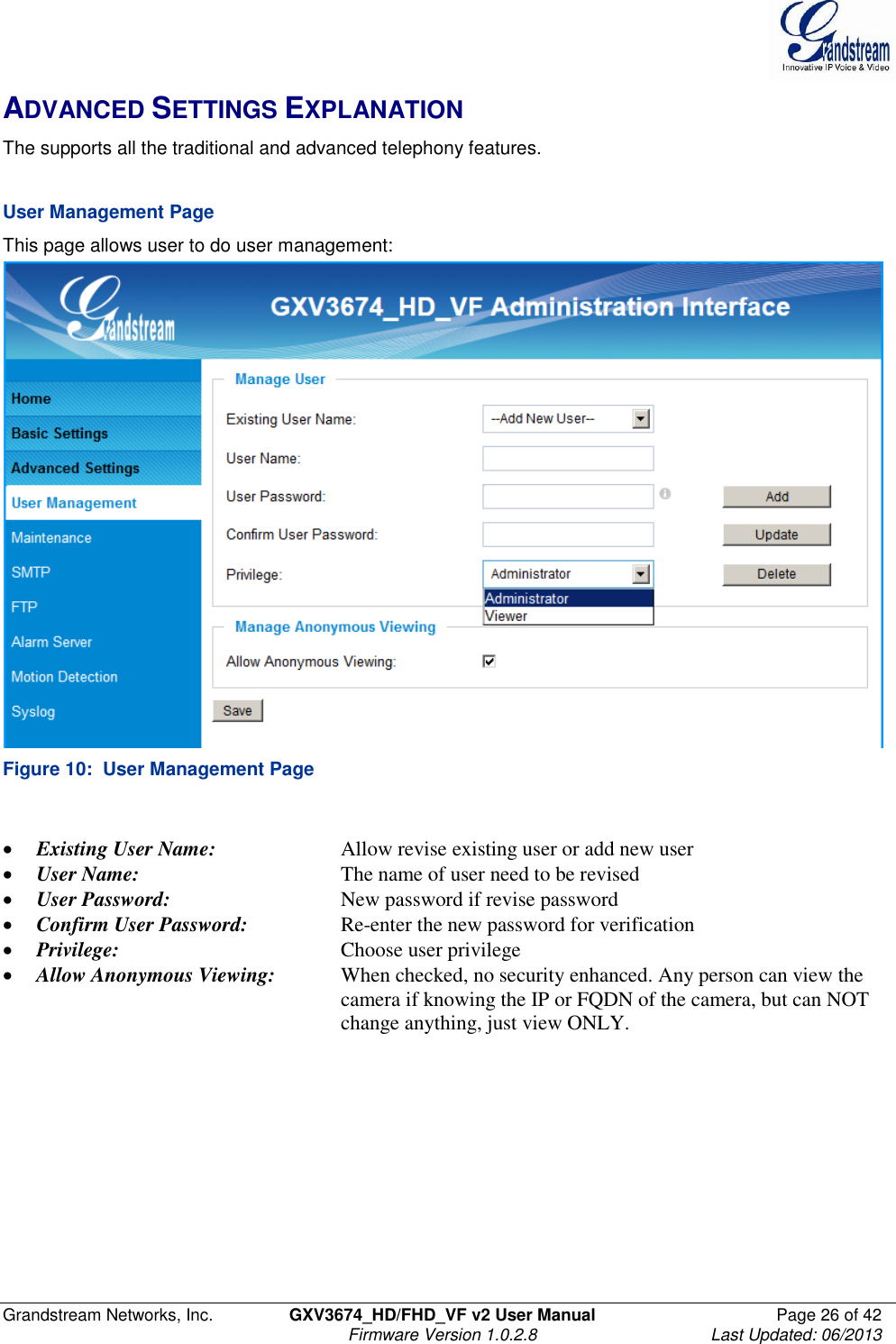  Grandstream Networks, Inc.  GXV3674_HD/FHD_VF v2 User Manual  Page 26 of 42   Firmware Version 1.0.2.8  Last Updated: 06/2013  ADVANCED SETTINGS EXPLANATION The supports all the traditional and advanced telephony features.     User Management Page This page allows user to do user management:  Figure 10:  User Management Page   Existing User Name:    Allow revise existing user or add new user  User Name:      The name of user need to be revised  User Password:      New password if revise password  Confirm User Password:    Re-enter the new password for verification  Privilege:        Choose user privilege  Allow Anonymous Viewing:  When checked, no security enhanced. Any person can view the            camera if knowing the IP or FQDN of the camera, but can NOT            change anything, just view ONLY.   