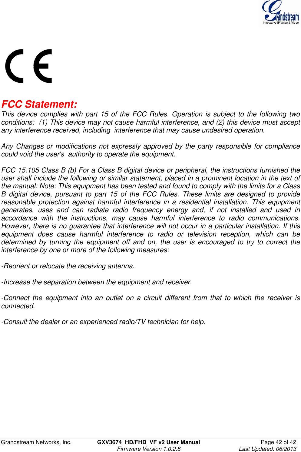  Grandstream Networks, Inc.  GXV3674_HD/FHD_VF v2 User Manual  Page 42 of 42   Firmware Version 1.0.2.8  Last Updated: 06/2013      FCC Statement:    This device complies with part 15 of the FCC Rules. Operation is subject to the following two conditions:  (1) This device may not cause harmful interference, and (2) this device must accept any interference received, including  interference that may cause undesired operation.    Any Changes or modifications not expressly approved by the party responsible for compliance could void the user&apos;s  authority to operate the equipment.     FCC 15.105 Class B (b) For a Class B digital device or peripheral, the instructions furnished the user shall include the following or similar statement, placed in a prominent location in the text of the manual: Note: This equipment has been tested and found to comply with the limits for a Class B  digital  device,  pursuant  to  part  15  of  the  FCC  Rules.  These  limits  are  designed  to  provide reasonable protection against  harmful  interference  in  a  residential  installation.  This  equipment generates,  uses  and  can  radiate  radio  frequency  energy  and,  if  not  installed  and  used  in accordance  with  the  instructions,  may  cause  harmful  interference  to  radio  communications. However, there is no guarantee that interference will not occur in a particular installation. If this equipment  does  cause  harmful  interference  to  radio  or  television  reception,  which  can  be determined  by  turning  the  equipment  off  and  on,  the  user  is  encouraged  to  try  to  correct the interference by one or more of the following measures:   -Reorient or relocate the receiving antenna.   -Increase the separation between the equipment and receiver.   -Connect  the  equipment  into  an  outlet  on  a  circuit  different  from  that  to  which  the  receiver  is connected.  -Consult the dealer or an experienced radio/TV technician for help. 
