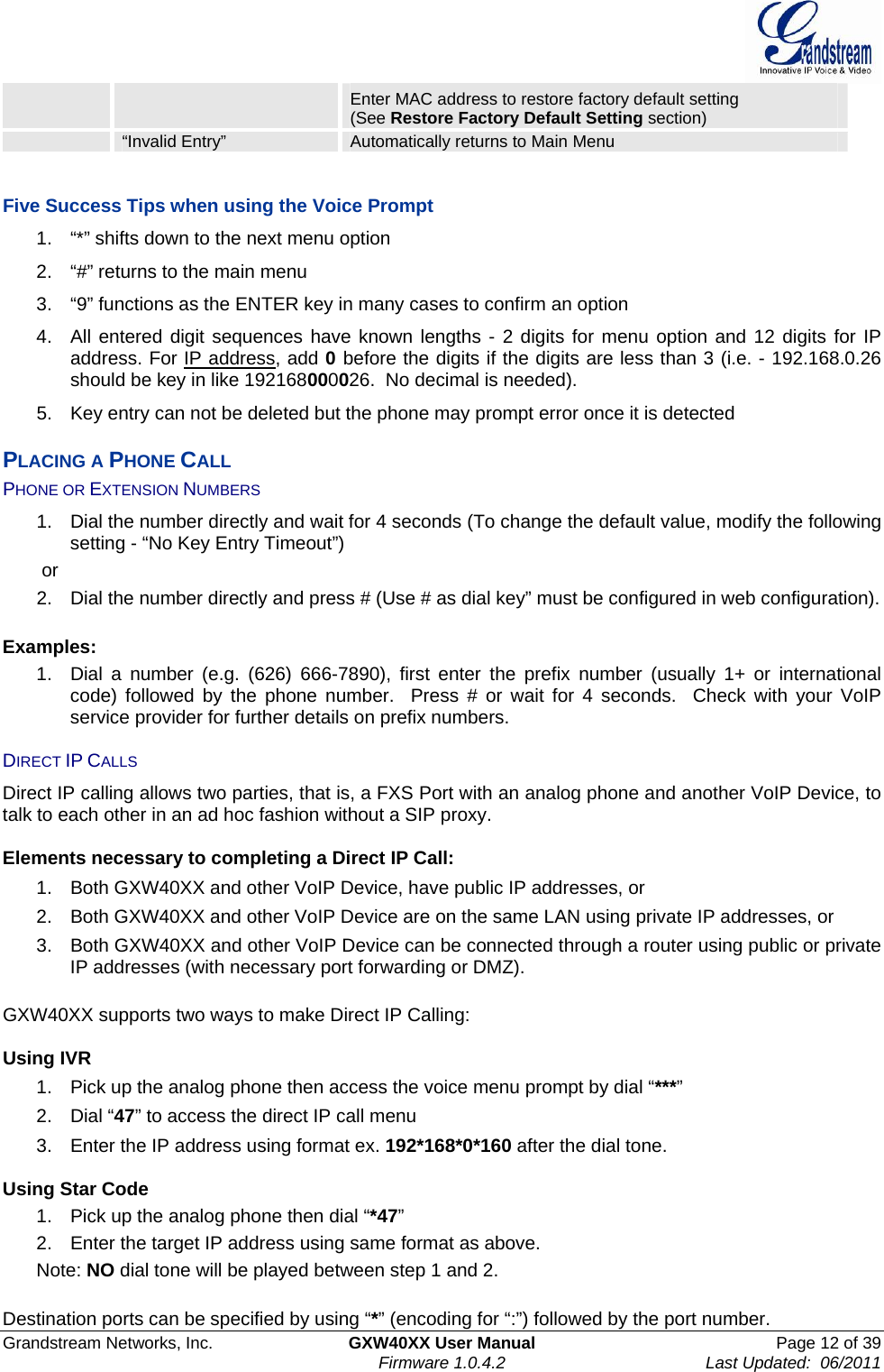  Grandstream Networks, Inc.  GXW40XX User Manual  Page 12 of 39    Firmware 1.0.4.2  Last Updated:  06/2011  Enter MAC address to restore factory default setting (See Restore Factory Default Setting section)  “Invalid Entry”  Automatically returns to Main Menu    Five Success Tips when using the Voice Prompt 1.  “*” shifts down to the next menu option 2.  “#” returns to the main menu 3.  “9” functions as the ENTER key in many cases to confirm an option 4.  All entered digit sequences have known lengths - 2 digits for menu option and 12 digits for IP address. For IP address, add 0 before the digits if the digits are less than 3 (i.e. - 192.168.0.26 should be key in like 192168000026.  No decimal is needed).  5.  Key entry can not be deleted but the phone may prompt error once it is detected PLACING A PHONE CALL PHONE OR EXTENSION NUMBERS 1.  Dial the number directly and wait for 4 seconds (To change the default value, modify the following setting - “No Key Entry Timeout”)  or 2.  Dial the number directly and press # (Use # as dial key” must be configured in web configuration).  Examples: 1.  Dial a number (e.g. (626) 666-7890), first enter the prefix number (usually 1+ or international code) followed by the phone number.  Press # or wait for 4 seconds.  Check with your VoIP service provider for further details on prefix numbers.  DIRECT IP CALLS Direct IP calling allows two parties, that is, a FXS Port with an analog phone and another VoIP Device, to talk to each other in an ad hoc fashion without a SIP proxy.   Elements necessary to completing a Direct IP Call:  1.  Both GXW40XX and other VoIP Device, have public IP addresses, or  2.  Both GXW40XX and other VoIP Device are on the same LAN using private IP addresses, or  3.  Both GXW40XX and other VoIP Device can be connected through a router using public or private IP addresses (with necessary port forwarding or DMZ).   GXW40XX supports two ways to make Direct IP Calling:  Using IVR 1.  Pick up the analog phone then access the voice menu prompt by dial “***” 2. Dial “47” to access the direct IP call menu 3.  Enter the IP address using format ex. 192*168*0*160 after the dial tone.   Using Star Code 1.  Pick up the analog phone then dial “*47” 2.  Enter the target IP address using same format as above. Note: NO dial tone will be played between step 1 and 2.  Destination ports can be specified by using “*” (encoding for “:”) followed by the port number.   