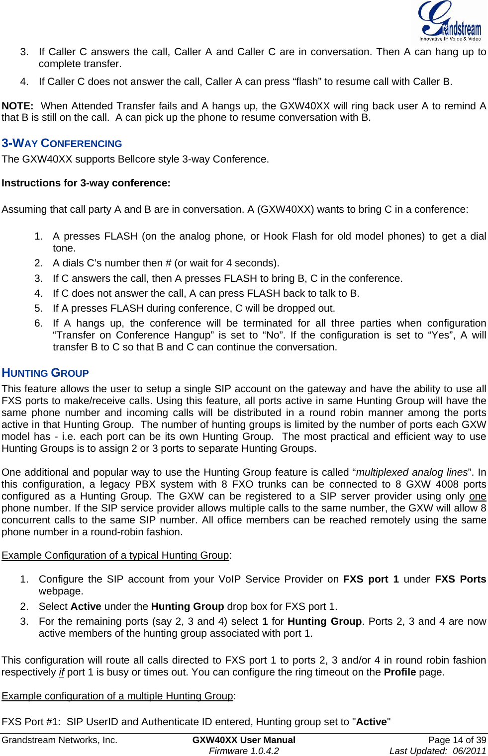  Grandstream Networks, Inc.  GXW40XX User Manual  Page 14 of 39    Firmware 1.0.4.2  Last Updated:  06/2011  3.  If Caller C answers the call, Caller A and Caller C are in conversation. Then A can hang up to complete transfer. 4.  If Caller C does not answer the call, Caller A can press “flash” to resume call with Caller B.   NOTE:  When Attended Transfer fails and A hangs up, the GXW40XX will ring back user A to remind A that B is still on the call.  A can pick up the phone to resume conversation with B. 3-WAY CONFERENCING The GXW40XX supports Bellcore style 3-way Conference.   Instructions for 3-way conference:  Assuming that call party A and B are in conversation. A (GXW40XX) wants to bring C in a conference:  1.  A presses FLASH (on the analog phone, or Hook Flash for old model phones) to get a dial tone. 2.  A dials C’s number then # (or wait for 4 seconds).  3.  If C answers the call, then A presses FLASH to bring B, C in the conference. 4.  If C does not answer the call, A can press FLASH back to talk to B.  5.  If A presses FLASH during conference, C will be dropped out.  6.  If A hangs up, the conference will be terminated for all three parties when configuration “Transfer on Conference Hangup” is set to “No”. If the configuration is set to “Yes”, A will transfer B to C so that B and C can continue the conversation. HUNTING GROUP This feature allows the user to setup a single SIP account on the gateway and have the ability to use all FXS ports to make/receive calls. Using this feature, all ports active in same Hunting Group will have the same phone number and incoming calls will be distributed in a round robin manner among the ports active in that Hunting Group.  The number of hunting groups is limited by the number of ports each GXW model has - i.e. each port can be its own Hunting Group.  The most practical and efficient way to use Hunting Groups is to assign 2 or 3 ports to separate Hunting Groups.   One additional and popular way to use the Hunting Group feature is called “multiplexed analog lines”. In this configuration, a legacy PBX system with 8 FXO trunks can be connected to 8 GXW 4008 ports configured as a Hunting Group. The GXW can be registered to a SIP server provider using only one phone number. If the SIP service provider allows multiple calls to the same number, the GXW will allow 8 concurrent calls to the same SIP number. All office members can be reached remotely using the same phone number in a round-robin fashion.  Example Configuration of a typical Hunting Group:  1.  Configure the SIP account from your VoIP Service Provider on FXS port 1 under FXS Ports webpage. 2. Select Active under the Hunting Group drop box for FXS port 1. 3.  For the remaining ports (say 2, 3 and 4) select 1 for Hunting Group. Ports 2, 3 and 4 are now active members of the hunting group associated with port 1.  This configuration will route all calls directed to FXS port 1 to ports 2, 3 and/or 4 in round robin fashion respectively if port 1 is busy or times out. You can configure the ring timeout on the Profile page.  Example configuration of a multiple Hunting Group:  FXS Port #1:  SIP UserID and Authenticate ID entered, Hunting group set to &quot;Active&quot; 