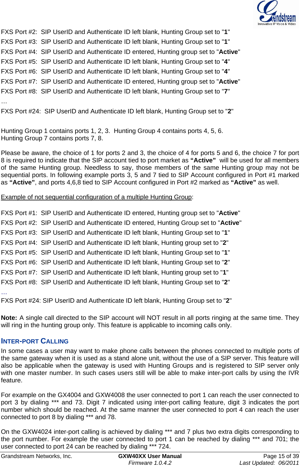  Grandstream Networks, Inc.  GXW40XX User Manual  Page 15 of 39   Firmware 1.0.4.2  Last Updated:  06/2011  FXS Port #2:  SIP UserID and Authenticate ID left blank, Hunting Group set to &quot;1&quot; FXS Port #3:  SIP UserID and Authenticate ID left blank, Hunting Group set to &quot;1&quot; FXS Port #4:  SIP UserID and Authenticate ID entered, Hunting group set to &quot;Active&quot; FXS Port #5:  SIP UserID and Authenticate ID left blank, Hunting Group set to &quot;4&quot; FXS Port #6:  SIP UserID and Authenticate ID left blank, Hunting Group set to &quot;4&quot; FXS Port #7:  SIP UserID and Authenticate ID entered, Hunting group set to &quot;Active&quot; FXS Port #8:  SIP UserID and Authenticate ID left blank, Hunting Group set to &quot;7&quot; … FXS Port #24:  SIP UserID and Authenticate ID left blank, Hunting Group set to &quot;2&quot;  Hunting Group 1 contains ports 1, 2, 3.  Hunting Group 4 contains ports 4, 5, 6.  Hunting Group 7 contains ports 7, 8.  Please be aware, the choice of 1 for ports 2 and 3, the choice of 4 for ports 5 and 6, the choice 7 for port 8 is required to indicate that the SIP account tied to port market as “Active”  will be used for all members of the same Hunting group. Needless to say, those members of the same Hunting group may not be sequential ports. In following example ports 3, 5 and 7 tied to SIP Account configured in Port #1 marked as “Active”, and ports 4,6,8 tied to SIP Account configured in Port #2 marked as “Active” as well.  Example of not sequential configuration of a multiple Hunting Group:  FXS Port #1:  SIP UserID and Authenticate ID entered, Hunting group set to &quot;Active&quot; FXS Port #2:  SIP UserID and Authenticate ID entered, Hunting Group set to &quot;Active&quot; FXS Port #3:  SIP UserID and Authenticate ID left blank, Hunting Group set to &quot;1&quot; FXS Port #4:  SIP UserID and Authenticate ID left blank, Hunting group set to &quot;2&quot; FXS Port #5:  SIP UserID and Authenticate ID left blank, Hunting Group set to &quot;1&quot; FXS Port #6:  SIP UserID and Authenticate ID left blank, Hunting Group set to &quot;2&quot; FXS Port #7:  SIP UserID and Authenticate ID left blank, Hunting group set to &quot;1&quot; FXS Port #8:  SIP UserID and Authenticate ID left blank, Hunting Group set to &quot;2&quot; … FXS Port #24: SIP UserID and Authenticate ID left blank, Hunting Group set to &quot;2&quot;  Note: A single call directed to the SIP account will NOT result in all ports ringing at the same time. They will ring in the hunting group only. This feature is applicable to incoming calls only. INTER-PORT CALLING In some cases a user may want to make phone calls between the phones connected to multiple ports of the same gateway when it is used as a stand alone unit, without the use of a SIP server. This feature will also be applicable when the gateway is used with Hunting Groups and is registered to SIP server only with one master number. In such cases users still will be able to make inter-port calls by using the IVR feature.   For example on the GX4004 and GXW4008 the user connected to port 1 can reach the user connected to port 3 by dialing *** and 73. Digit 7 indicated using inter-port calling feature, digit 3 indicates the port number which should be reached. At the same manner the user connected to port 4 can reach the user connected to port 8 by dialing *** and 78.   On the GXW4024 inter-port calling is achieved by dialing *** and 7 plus two extra digits corresponding to the port number. For example the user connected to port 1 can be reached by dialing *** and 701; the user connected to port 24 can be reached by dialing *** 724. 