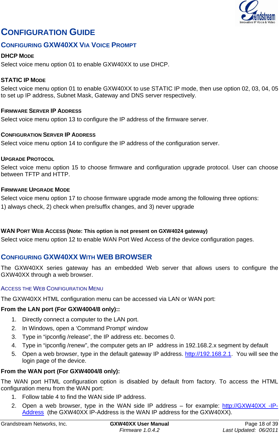  Grandstream Networks, Inc.  GXW40XX User Manual  Page 18 of 39    Firmware 1.0.4.2  Last Updated:  06/2011  CONFIGURATION GUIDE CONFIGURING GXW40XX VIA VOICE PROMPT DHCP MODE Select voice menu option 01 to enable GXW40XX to use DHCP.  STATIC IP MODE  Select voice menu option 01 to enable GXW40XX to use STATIC IP mode, then use option 02, 03, 04, 05 to set up IP address, Subnet Mask, Gateway and DNS server respectively.  FIRMWARE SERVER IP ADDRESS  Select voice menu option 13 to configure the IP address of the firmware server.   CONFIGURATION SERVER IP ADDRESS  Select voice menu option 14 to configure the IP address of the configuration server.   UPGRADE PROTOCOL  Select voice menu option 15 to choose firmware and configuration upgrade protocol. User can choose between TFTP and HTTP.  FIRMWARE UPGRADE MODE  Select voice menu option 17 to choose firmware upgrade mode among the following three options:  1) always check, 2) check when pre/suffix changes, and 3) never upgrade   WAN PORT WEB ACCESS (Note: This option is not present on GXW4024 gateway) Select voice menu option 12 to enable WAN Port Wed Access of the device configuration pages.  CONFIGURING GXW40XX WITH WEB BROWSER The GXW40XX series gateway has an embedded Web server that allows users to configure the GXW40XX through a web browser.  ACCESS THE WEB CONFIGURATION MENU The GXW40XX HTML configuration menu can be accessed via LAN or WAN port:  From the LAN port (For GXW4004/8 only):: 1.  Directly connect a computer to the LAN port.  2.  In Windows, open a ‘Command Prompt’ window 3.  Type in “ipconfig /release”, the IP address etc. becomes 0. 4.  Type in “ipconfig /renew”, the computer gets an IP  address in 192.168.2.x segment by default 5.  Open a web browser, type in the default gateway IP address. http://192.168.2.1.  You will see the login page of the device. From the WAN port (For GXW4004/8 only): The WAN port HTML configuration option is disabled by default from factory. To access the HTML configuration menu from the WAN port: 1.  Follow table 4 to find the WAN side IP address. 2.  Open a web browser, type in the WAN side IP address – for example: http://GXW40XX -IP-Address  (the GXW40XX IP-Address is the WAN IP address for the GXW40XX). 
