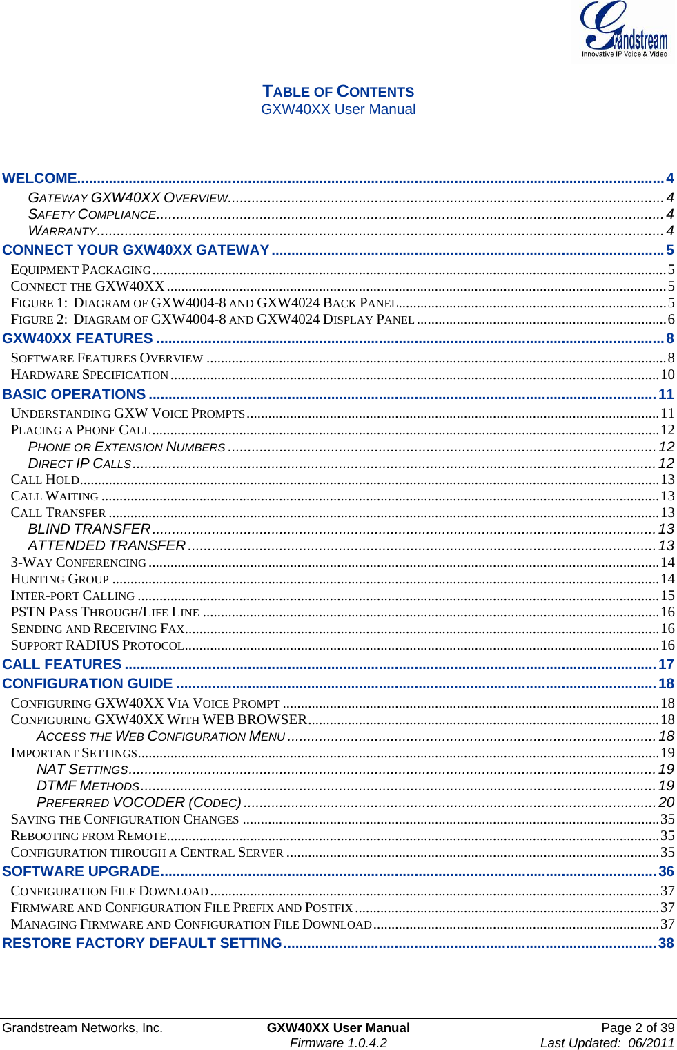  Grandstream Networks, Inc.  GXW40XX User Manual  Page 2 of 39    Firmware 1.0.4.2  Last Updated:  06/2011   TABLE OF CONTENTS GXW40XX User Manual    WELCOME.................................................................................................................................................... 4 GATEWAY GXW40XX OVERVIEW .............................................................................................................. 4 SAFETY COMPLIANCE ................................................................................................................................ 4 WARRANTY ............................................................................................................................................... 4 CONNECT YOUR GXW40XX GATEWAY ................................................................................................... 5 EQUIPMENT PACKAGING .............................................................................................................................................. 5 CONNECT THE GXW40XX .......................................................................................................................................... 5 FIGURE 1:  DIAGRAM OF GXW4004-8 AND GXW4024 BACK PANEL .......................................................................... 5 FIGURE 2:  DIAGRAM OF GXW4004-8 AND GXW4024 DISPLAY PANEL ..................................................................... 6 GXW40XX FEATURES ................................................................................................................................ 8 SOFTWARE FEATURES OVERVIEW ............................................................................................................................... 8 HARDWARE SPECIFICATION ....................................................................................................................................... 10 BASIC OPERATIONS ................................................................................................................................ 11 UNDERSTANDING GXW VOICE PROMPTS .................................................................................................................. 11 PLACING A PHONE CALL ............................................................................................................................................ 12 PHONE OR EXTENSION NUMBERS ............................................................................................................ 12 DIRECT IP CALLS .................................................................................................................................... 12 CALL HOLD ................................................................................................................................................................ 13 CALL WAITING .......................................................................................................................................................... 13 CALL TRANSFER ........................................................................................................................................................ 13 BLIND TRANSFER ............................................................................................................................... 13 ATTENDED TRANSFER ...................................................................................................................... 13 3-WAY CONFERENCING ............................................................................................................................................. 14 HUNTING GROUP ....................................................................................................................................................... 14 INTER-PORT CALLING ................................................................................................................................................ 15 PSTN PASS THROUGH/LIFE LINE .............................................................................................................................. 16 SENDING AND RECEIVING FAX................................................................................................................................... 16 SUPPORT RADIUS PROTOCOL ................................................................................................................................... 16 CALL FEATURES ...................................................................................................................................... 17 CONFIGURATION GUIDE ......................................................................................................................... 18 CONFIGURING GXW40XX VIA VOICE PROMPT ........................................................................................................ 18 CONFIGURING GXW40XX WITH WEB BROWSER ................................................................................................. 18 ACCESS THE WEB CONFIGURATION MENU ............................................................................................. 18 IMPORTANT SETTINGS ................................................................................................................................................ 19 NAT SETTINGS ..................................................................................................................................... 19 DTMF METHODS .................................................................................................................................. 19 PREFERRED VOCODER (CODEC) ........................................................................................................ 20 SAVING THE CONFIGURATION CHANGES ................................................................................................................... 35 REBOOTING FROM REMOTE ........................................................................................................................................ 35 CONFIGURATION THROUGH A CENTRAL SERVER ....................................................................................................... 35 SOFTWARE UPGRADE ............................................................................................................................. 36 CONFIGURATION FILE DOWNLOAD ............................................................................................................................ 37 FIRMWARE AND CONFIGURATION FILE PREFIX AND POSTFIX .................................................................................... 37 MANAGING FIRMWARE AND CONFIGURATION FILE DOWNLOAD ............................................................................... 37 RESTORE FACTORY DEFAULT SETTING .............................................................................................. 38    