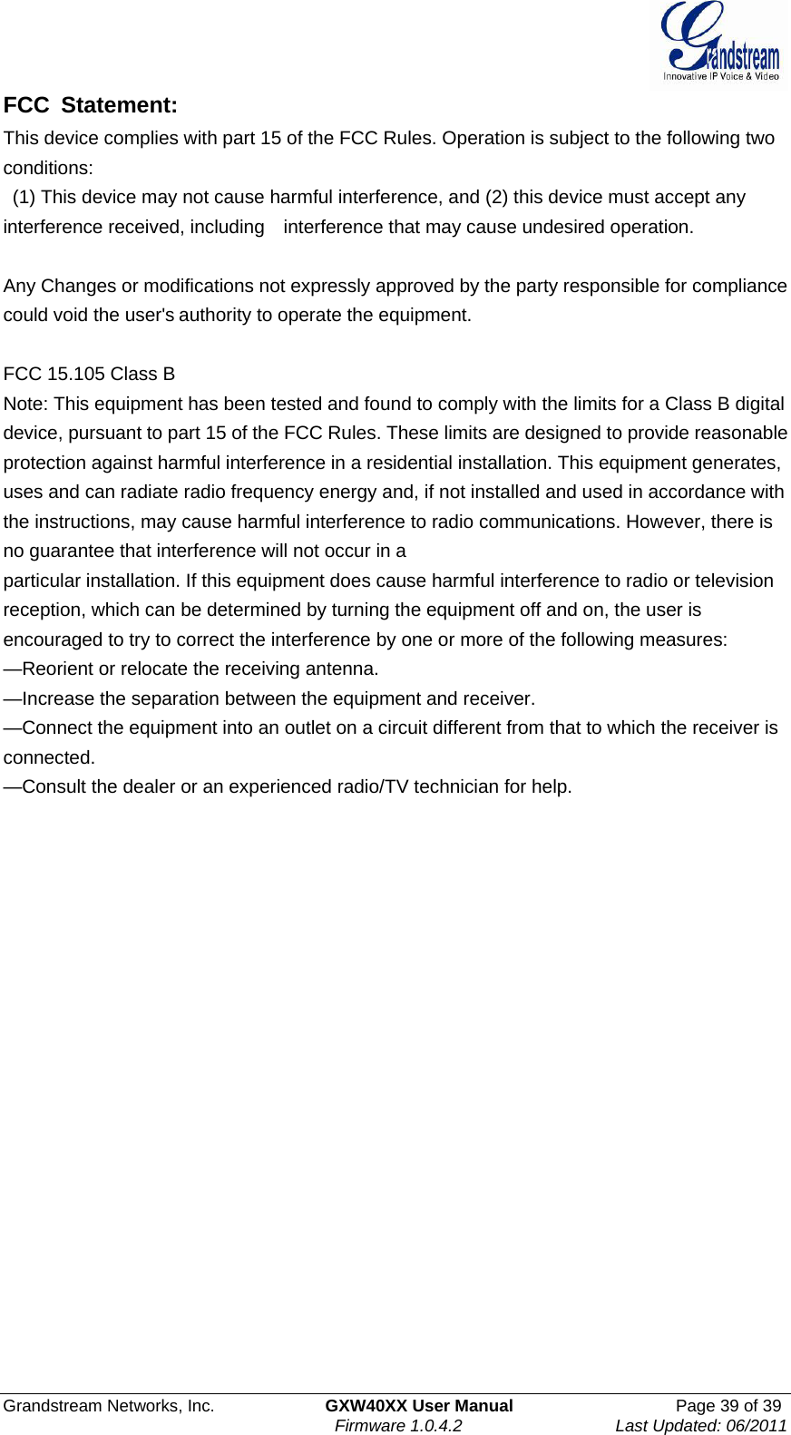               Grandstream Networks, Inc.             GXW40XX User Manual                   Page 39 of 39Firmware 1.0.4.2                  Last Updated: 06/2011  FCC Statement: This device complies with part 15 of the FCC Rules. Operation is subject to the following two conditions:   (1) This device may not cause harmful interference, and (2) this device must accept any interference received, including    interference that may cause undesired operation.        Any Changes or modifications not expressly approved by the party responsible for compliance could void the user&apos;s authority to operate the equipment.      FCC 15.105 Class B Note: This equipment has been tested and found to comply with the limits for a Class B digital device, pursuant to part 15 of the FCC Rules. These limits are designed to provide reasonable protection against harmful interference in a residential installation. This equipment generates, uses and can radiate radio frequency energy and, if not installed and used in accordance with the instructions, may cause harmful interference to radio communications. However, there is no guarantee that interference will not occur in a particular installation. If this equipment does cause harmful interference to radio or television reception, which can be determined by turning the equipment off and on, the user is encouraged to try to correct the interference by one or more of the following measures: —Reorient or relocate the receiving antenna. —Increase the separation between the equipment and receiver. —Connect the equipment into an outlet on a circuit different from that to which the receiver is connected. —Consult the dealer or an experienced radio/TV technician for help.   