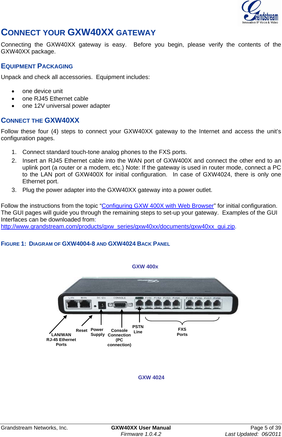  Grandstream Networks, Inc.  GXW40XX User Manual  Page 5 of 39    Firmware 1.0.4.2  Last Updated:  06/2011  CONNECT YOUR GXW40XX GATEWAY Connecting the GXW40XX gateway is easy.  Before you begin, please verify the contents of the GXW40XX package.  EQUIPMENT PACKAGING  Unpack and check all accessories.  Equipment includes:   •  one device unit •  one RJ45 Ethernet cable •  one 12V universal power adapter  CONNECT THE GXW40XX  Follow these four (4) steps to connect your GXW40XX gateway to the Internet and access the unit’s configuration pages.  1.  Connect standard touch-tone analog phones to the FXS ports. 2.  Insert an RJ45 Ethernet cable into the WAN port of GXW400X and connect the other end to an uplink port (a router or a modem, etc.) Note: If the gateway is used in router mode, connect a PC to the LAN port of GXW400X for initial configuration.  In case of GXW4024, there is only one Ethernet port.  3.  Plug the power adapter into the GXW40XX gateway into a power outlet.  Follow the instructions from the topic “Configuring GXW 400X with Web Browser” for initial configuration. The GUI pages will guide you through the remaining steps to set-up your gateway.  Examples of the GUI Interfaces can be downloaded from:  http://www.grandstream.com/products/gxw_series/gxw40xx/documents/gxw40xx_gui.zip.  FIGURE 1:  DIAGRAM OF GXW4004-8 AND GXW4024 BACK PANEL         LAN/WAN  RJ-45 Ethernet Ports FXS Ports Console Connection  (PC connection) GXW 400x  PSTN Line Power Supply Reset GXW 4024