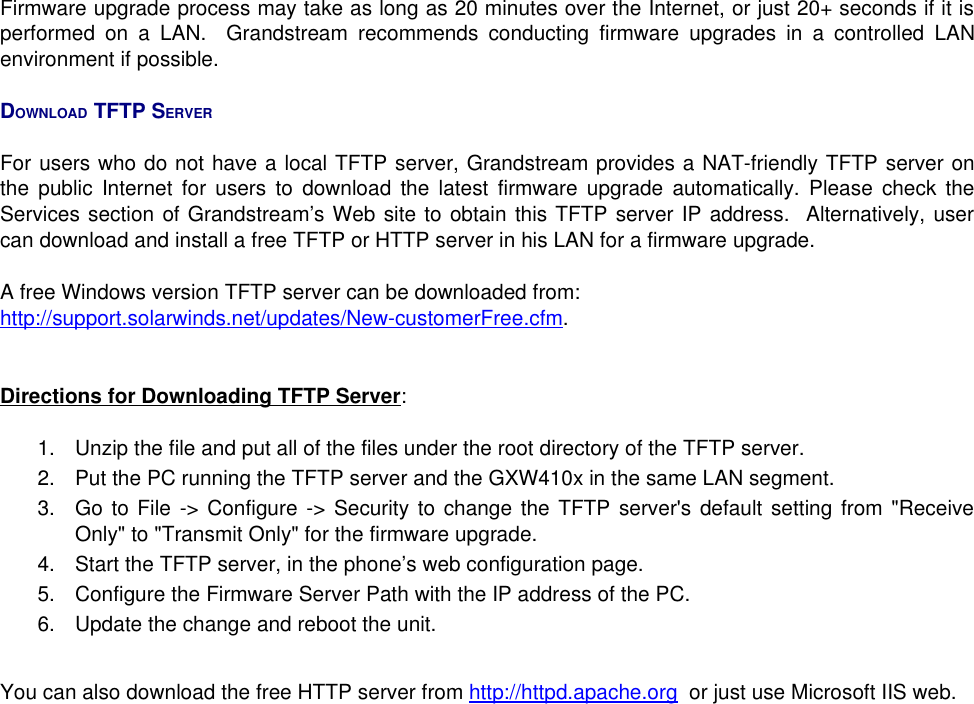 Firmware upgrade process may take as long as 20 minutes over the Internet, or just 20+ seconds if it is performed on a LAN.   Grandstream recommends conducting firmware upgrades in a controlled LAN environment if possible. DOWNLOAD TFTP SERVERFor users who do not have a local TFTP server, Grandstream provides a NAT-friendly TFTP server on the public Internet for users to download the latest firmware upgrade automatically. Please check the Services section of Grandstream’s Web site to obtain this TFTP server IP address.  Alternatively, user can download and install a free TFTP or HTTP server in his LAN for a firmware upgrade. A free Windows version TFTP server can be downloaded from:http://support.solarwinds.net/updates/New-customerFree.cfm. Directions for Downloading TFTP Server:1. Unzip the file and put all of the files under the root directory of the TFTP server. 2. Put the PC running the TFTP server and the GXW410x in the same LAN segment.  3. Go to File -&gt; Configure -&gt; Security to change the TFTP server&apos;s default setting from &quot;Receive Only&quot; to &quot;Transmit Only&quot; for the firmware upgrade. 4. Start the TFTP server, in the phone’s web configuration page.5. Configure the Firmware Server Path with the IP address of the PC.6. Update the change and reboot the unit. You can also download the free HTTP server from http://httpd.apache.org  or just use Microsoft IIS web.