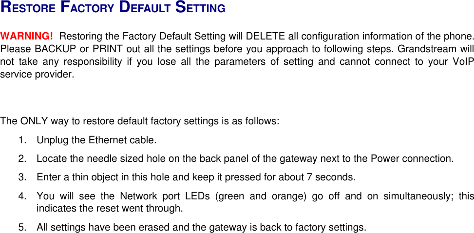 RESTORE FACTORY DEFAULT SETTINGWARNING!  Restoring the Factory Default Setting will DELETE all configuration information of the phone. Please BACKUP or PRINT out all the settings before you approach to following steps. Grandstream will not take any responsibility if you lose all the parameters of setting and cannot connect to your VoIP service provider.The ONLY way to restore default factory settings is as follows:  1. Unplug the Ethernet cable.2. Locate the needle sized hole on the back panel of the gateway next to the Power connection.3. Enter a thin object in this hole and keep it pressed for about 7 seconds.4. You will see the Network port LEDs (green and orange) go off and on simultaneously; this indicates the reset went through.5. All settings have been erased and the gateway is back to factory settings.