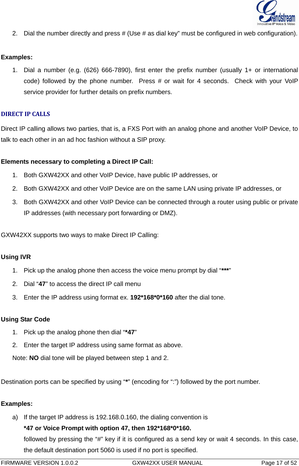  FIRMWARE VERSION 1.0.0.2                                  GXW42XX USER MANUAL                                     Page 17 of 52   2.  Dial the number directly and press # (Use # as dial key” must be configured in web configuration).  Examples: 1.  Dial a number (e.g. (626) 666-7890), first enter the prefix number (usually 1+ or international code) followed by the phone number.  Press # or wait for 4 seconds.  Check with your VoIP service provider for further details on prefix numbers.  DIRECTIPCALLSDirect IP calling allows two parties, that is, a FXS Port with an analog phone and another VoIP Device, to talk to each other in an ad hoc fashion without a SIP proxy.   Elements necessary to completing a Direct IP Call:  1.  Both GXW42XX and other VoIP Device, have public IP addresses, or  2.  Both GXW42XX and other VoIP Device are on the same LAN using private IP addresses, or  3.  Both GXW42XX and other VoIP Device can be connected through a router using public or private IP addresses (with necessary port forwarding or DMZ).   GXW42XX supports two ways to make Direct IP Calling:  Using IVR 1.  Pick up the analog phone then access the voice menu prompt by dial “***” 2. Dial “47” to access the direct IP call menu 3.  Enter the IP address using format ex. 192*168*0*160 after the dial tone.   Using Star Code 1.  Pick up the analog phone then dial “*47” 2.  Enter the target IP address using same format as above. Note: NO dial tone will be played between step 1 and 2.  Destination ports can be specified by using “*” (encoding for “:”) followed by the port number.    Examples:  a)  If the target IP address is 192.168.0.160, the dialing convention is *47 or Voice Prompt with option 47, then 192*168*0*160.  followed by pressing the “#” key if it is configured as a send key or wait 4 seconds. In this case, the default destination port 5060 is used if no port is specified.  