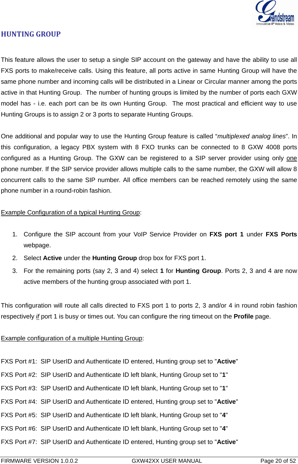  FIRMWARE VERSION 1.0.0.2                                  GXW42XX USER MANUAL                                     Page 20 of 52   HUNTINGGROUPThis feature allows the user to setup a single SIP account on the gateway and have the ability to use all FXS ports to make/receive calls. Using this feature, all ports active in same Hunting Group will have the same phone number and incoming calls will be distributed in a Linear or Circular manner among the ports active in that Hunting Group.  The number of hunting groups is limited by the number of ports each GXW model has - i.e. each port can be its own Hunting Group.  The most practical and efficient way to use Hunting Groups is to assign 2 or 3 ports to separate Hunting Groups.   One additional and popular way to use the Hunting Group feature is called “multiplexed analog lines”. In this configuration, a legacy PBX system with 8 FXO trunks can be connected to 8 GXW 4008 ports configured as a Hunting Group. The GXW can be registered to a SIP server provider using only one phone number. If the SIP service provider allows multiple calls to the same number, the GXW will allow 8 concurrent calls to the same SIP number. All office members can be reached remotely using the same phone number in a round-robin fashion.  Example Configuration of a typical Hunting Group:  1.  Configure the SIP account from your VoIP Service Provider on FXS port 1 under FXS Ports webpage. 2. Select Active under the Hunting Group drop box for FXS port 1. 3.  For the remaining ports (say 2, 3 and 4) select 1 for Hunting Group. Ports 2, 3 and 4 are now active members of the hunting group associated with port 1.  This configuration will route all calls directed to FXS port 1 to ports 2, 3 and/or 4 in round robin fashion respectively if port 1 is busy or times out. You can configure the ring timeout on the Profile page.  Example configuration of a multiple Hunting Group:  FXS Port #1:  SIP UserID and Authenticate ID entered, Hunting group set to &quot;Active&quot; FXS Port #2:  SIP UserID and Authenticate ID left blank, Hunting Group set to &quot;1&quot; FXS Port #3:  SIP UserID and Authenticate ID left blank, Hunting Group set to &quot;1&quot; FXS Port #4:  SIP UserID and Authenticate ID entered, Hunting group set to &quot;Active&quot; FXS Port #5:  SIP UserID and Authenticate ID left blank, Hunting Group set to &quot;4&quot; FXS Port #6:  SIP UserID and Authenticate ID left blank, Hunting Group set to &quot;4&quot; FXS Port #7:  SIP UserID and Authenticate ID entered, Hunting group set to &quot;Active&quot; 