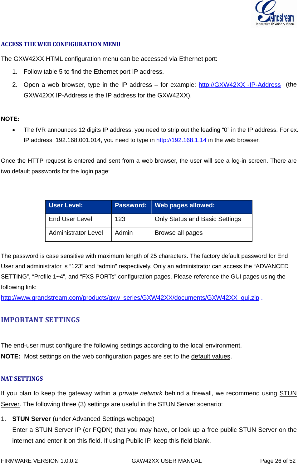  FIRMWARE VERSION 1.0.0.2                                  GXW42XX USER MANUAL                                     Page 26 of 52    ACCESSTHEWEBCONFIGURATIONMENUThe GXW42XX HTML configuration menu can be accessed via Ethernet port:  1.  Follow table 5 to find the Ethernet port IP address. 2.  Open a web browser, type in the IP address – for example: http://GXW42XX -IP-Address  (the GXW42XX IP-Address is the IP address for the GXW42XX).  NOTE: •  The IVR announces 12 digits IP address, you need to strip out the leading “0” in the IP address. For ex. IP address: 192.168.001.014, you need to type in http://192.168.1.14 in the web browser.  Once the HTTP request is entered and sent from a web browser, the user will see a log-in screen. There are two default passwords for the login page:   User Level:  Password: Web pages allowed: End User Level  123  Only Status and Basic Settings Administrator Level  Admin  Browse all pages   The password is case sensitive with maximum length of 25 characters. The factory default password for End User and administrator is “123” and “admin” respectively. Only an administrator can access the “ADVANCED SETTING”, “Profile 1~4”, and “FXS PORTs” configuration pages. Please reference the GUI pages using the following link: http://www.grandstream.com/products/gxw_series/GXW42XX/documents/GXW42XX_gui.zip .  IMPORTANTSETTINGSThe end-user must configure the following settings according to the local environment.    NOTE:  Most settings on the web configuration pages are set to the default values.  NATSETTINGSIf you plan to keep the gateway within a private network behind a firewall, we recommend using STUN Server. The following three (3) settings are useful in the STUN Server scenario: 1.  STUN Server (under Advanced Settings webpage) Enter a STUN Server IP (or FQDN) that you may have, or look up a free public STUN Server on the internet and enter it on this field. If using Public IP, keep this field blank. 