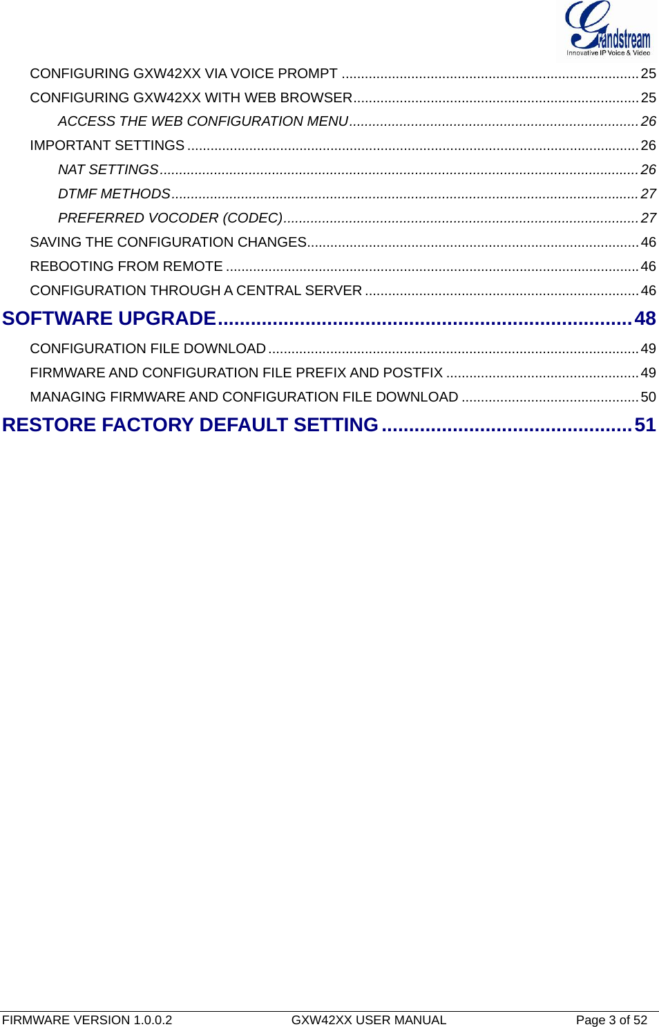  FIRMWARE VERSION 1.0.0.2                                  GXW42XX USER MANUAL                                     Page 3 of 52   CONFIGURING GXW42XX VIA VOICE PROMPT .............................................................................25CONFIGURING GXW42XX WITH WEB BROWSER..........................................................................25ACCESS THE WEB CONFIGURATION MENU...........................................................................26IMPORTANT SETTINGS .....................................................................................................................26NAT SETTINGS............................................................................................................................26DTMF METHODS.........................................................................................................................27PREFERRED VOCODER (CODEC)............................................................................................27SAVING THE CONFIGURATION CHANGES......................................................................................46REBOOTING FROM REMOTE ...........................................................................................................46CONFIGURATION THROUGH A CENTRAL SERVER .......................................................................46SOFTWARE UPGRADE............................................................................48CONFIGURATION FILE DOWNLOAD................................................................................................49FIRMWARE AND CONFIGURATION FILE PREFIX AND POSTFIX ..................................................49MANAGING FIRMWARE AND CONFIGURATION FILE DOWNLOAD ..............................................50RESTORE FACTORY DEFAULT SETTING..............................................51 