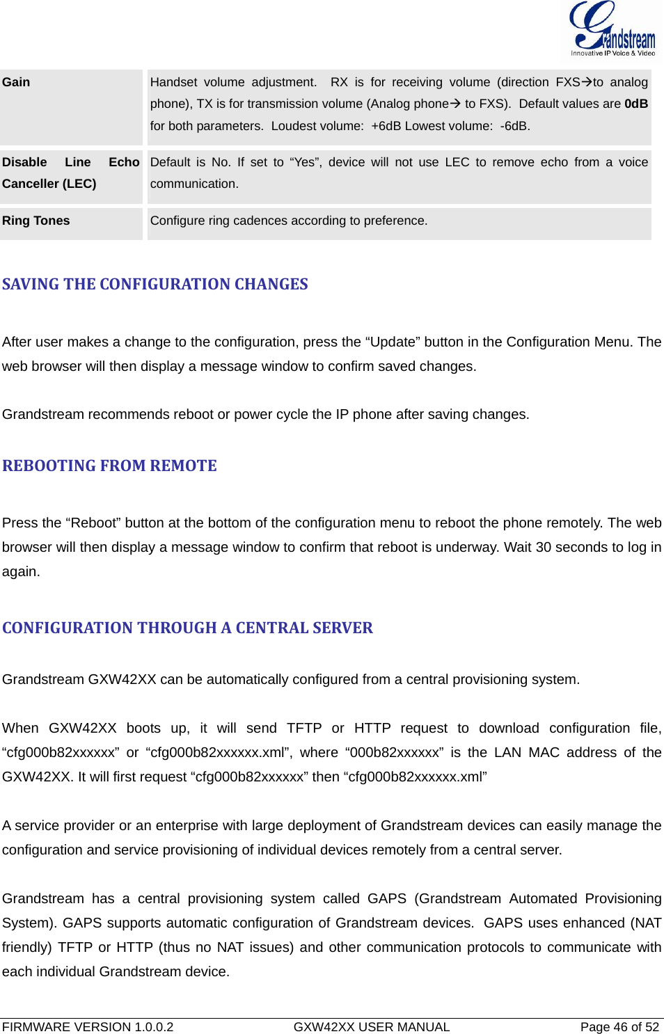  FIRMWARE VERSION 1.0.0.2                                  GXW42XX USER MANUAL                                     Page 46 of 52   Gain  Handset volume adjustment.  RX is for receiving volume (direction FXSÆto analog phone), TX is for transmission volume (Analog phoneÆ to FXS).  Default values are 0dBfor both parameters.  Loudest volume:  +6dB Lowest volume:  -6dB. Disable Line Echo Canceller (LEC) Default is No. If set to “Yes”, device will not use LEC to remove echo from a voice communication. Ring Tones  Configure ring cadences according to preference.   SAVINGTHECONFIGURATIONCHANGESAfter user makes a change to the configuration, press the “Update” button in the Configuration Menu. The web browser will then display a message window to confirm saved changes.  Grandstream recommends reboot or power cycle the IP phone after saving changes.   REBOOTINGFROMREMOTEPress the “Reboot” button at the bottom of the configuration menu to reboot the phone remotely. The web browser will then display a message window to confirm that reboot is underway. Wait 30 seconds to log in again. CONFIGURATIONTHROUGHACENTRALSERVER Grandstream GXW42XX can be automatically configured from a central provisioning system.  When GXW42XX boots up, it will send TFTP or HTTP request to download configuration file, “cfg000b82xxxxxx” or “cfg000b82xxxxxx.xml”, where “000b82xxxxxx” is the LAN MAC address of the GXW42XX. It will first request “cfg000b82xxxxxx” then “cfg000b82xxxxxx.xml”  A service provider or an enterprise with large deployment of Grandstream devices can easily manage the configuration and service provisioning of individual devices remotely from a central server.   Grandstream has a central provisioning system called GAPS (Grandstream Automated Provisioning System). GAPS supports automatic configuration of Grandstream devices.  GAPS uses enhanced (NAT friendly) TFTP or HTTP (thus no NAT issues) and other communication protocols to communicate with each individual Grandstream device.   