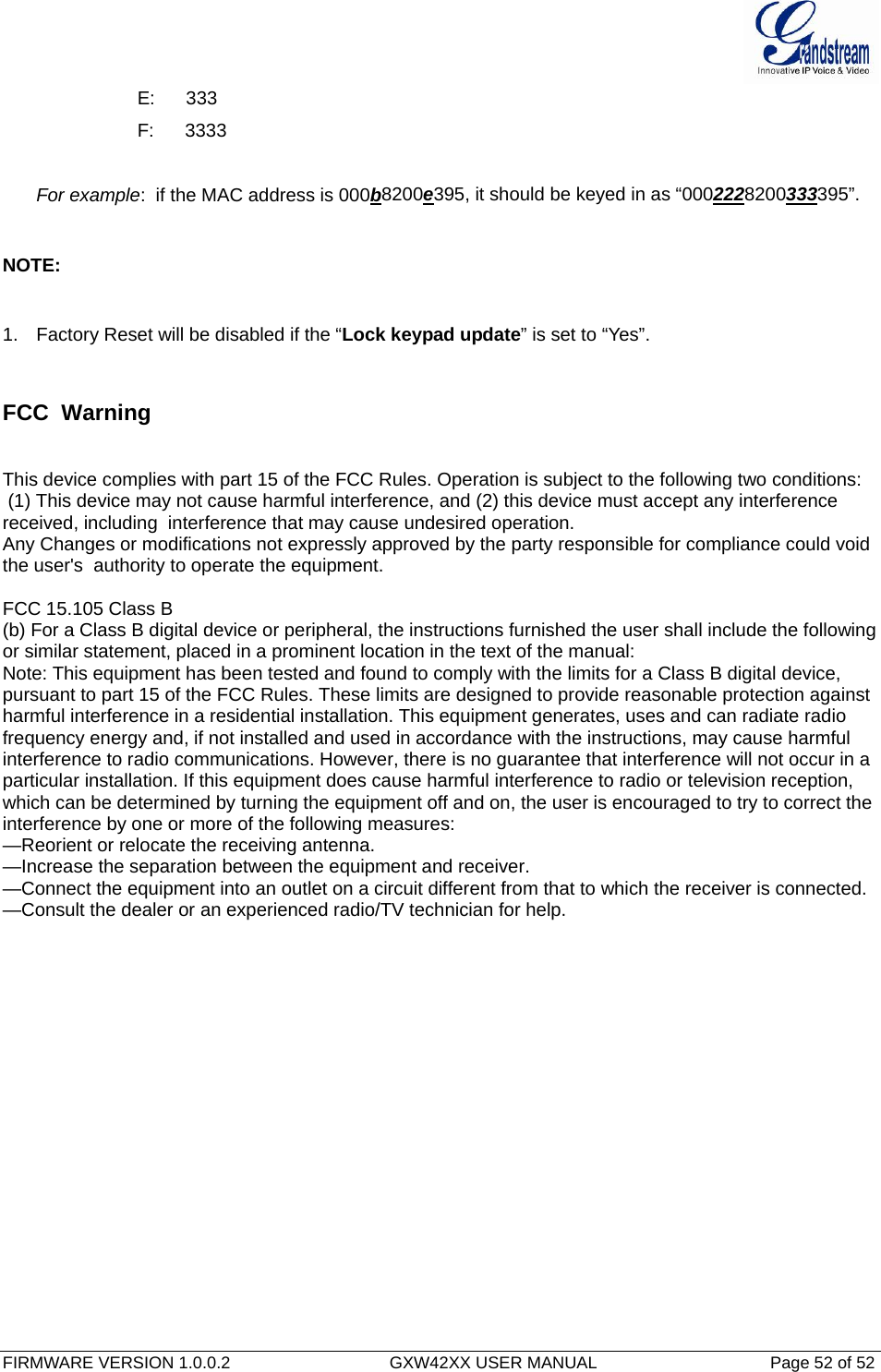  FIRMWARE VERSION 1.0.0.2                                  GXW42XX USER MANUAL                                     Page 52 of 52   E:      333 F:      3333  For example:  if the MAC address is 000b8200e395, it should be keyed in as “0002228200333395”.  NOTE:  1.  Factory Reset will be disabled if the “Lock keypad update” is set to “Yes”.  FCC  Warning   This device complies with part 15 of the FCC Rules. Operation is subject to the following two conditions:  (1) This device may not cause harmful interference, and (2) this device must accept any interference received, including  interference that may cause undesired operation.    Any Changes or modifications not expressly approved by the party responsible for compliance could void the user&apos;s  authority to operate the equipment.    FCC 15.105 Class B (b) For a Class B digital device or peripheral, the instructions furnished the user shall include the following or similar statement, placed in a prominent location in the text of the manual: Note: This equipment has been tested and found to comply with the limits for a Class B digital device, pursuant to part 15 of the FCC Rules. These limits are designed to provide reasonable protection against harmful interference in a residential installation. This equipment generates, uses and can radiate radio frequency energy and, if not installed and used in accordance with the instructions, may cause harmful interference to radio communications. However, there is no guarantee that interference will not occur in a particular installation. If this equipment does cause harmful interference to radio or television reception, which can be determined by turning the equipment off and on, the user is encouraged to try to correct the interference by one or more of the following measures: —Reorient or relocate the receiving antenna. —Increase the separation between the equipment and receiver. —Connect the equipment into an outlet on a circuit different from that to which the receiver is connected. —Consult the dealer or an experienced radio/TV technician for help.    