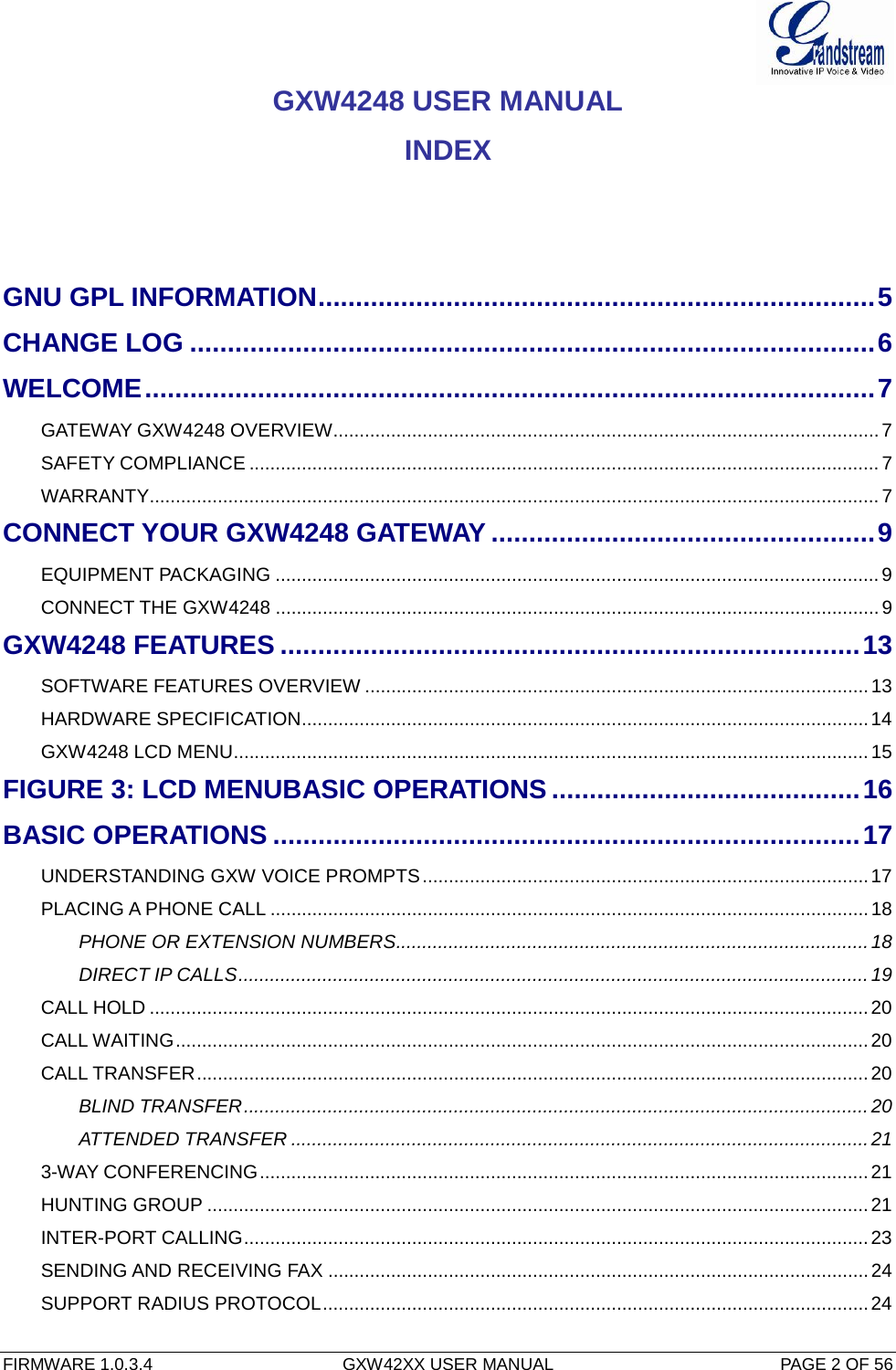  FIRMWARE 1.0.3.4  GXW42XX USER MANUAL  PAGE 2 OF 56     GXW4248 USER MANUAL INDEX    GNU GPL INFORMATION .......................................................................... 5 CHANGE LOG ........................................................................................... 6 WELCOME ................................................................................................. 7 GATEWAY GXW4248 OVERVIEW ........................................................................................................ 7 SAFETY COMPLIANCE ........................................................................................................................ 7 WARRANTY ........................................................................................................................................... 7 CONNECT YOUR GXW4248 GATEWAY ................................................... 9 EQUIPMENT PACKAGING ................................................................................................................... 9 CONNECT THE GXW4248 ................................................................................................................... 9 GXW4248 FEATURES ............................................................................. 13 SOFTWARE FEATURES OVERVIEW ................................................................................................ 13 HARDWARE SPECIFICATION ............................................................................................................ 14 GXW4248 LCD MENU......................................................................................................................... 15 FIGURE 3: LCD MENUBASIC OPERATIONS ......................................... 16 BASIC OPERATIONS .............................................................................. 17 UNDERSTANDING GXW VOICE PROMPTS ..................................................................................... 17 PLACING A PHONE CALL .................................................................................................................. 18 PHONE OR EXTENSION NUMBERS .......................................................................................... 18 DIRECT IP CALLS ........................................................................................................................ 19 CALL HOLD ......................................................................................................................................... 20 CALL WAITING .................................................................................................................................... 20 CALL TRANSFER ................................................................................................................................ 20 BLIND TRANSFER ....................................................................................................................... 20 ATTENDED TRANSFER .............................................................................................................. 21 3-WAY CONFERENCING .................................................................................................................... 21 HUNTING GROUP .............................................................................................................................. 21 INTER-PORT CALLING ....................................................................................................................... 23 SENDING AND RECEIVING FAX ....................................................................................................... 24 SUPPORT RADIUS PROTOCOL ........................................................................................................ 24 