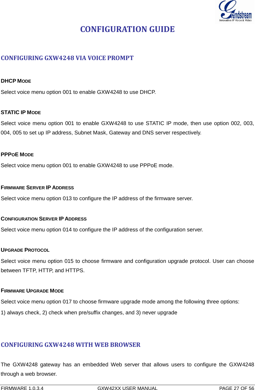  FIRMWARE 1.0.3.4  GXW42XX USER MANUAL  PAGE 27 OF 56     CONFIGURATION GUIDE  CONFIGURING GXW4248 VIA VOICE PROMPT  DHCP MODE Select voice menu option 001 to enable GXW4248 to use DHCP.  STATIC IP MODE  Select voice menu option 001 to enable GXW4248 to use STATIC IP mode, then use option 002, 003, 004, 005 to set up IP address, Subnet Mask, Gateway and DNS server respectively.  PPPOE MODE  Select voice menu option 001 to enable GXW4248 to use PPPoE mode.  FIRMWARE SERVER IP ADDRESS  Select voice menu option 013 to configure the IP address of the firmware server.   CONFIGURATION SERVER IP ADDRESS  Select voice menu option 014 to configure the IP address of the configuration server.   UPGRADE PROTOCOL  Select voice menu option 015 to choose firmware and configuration upgrade protocol. User can choose between TFTP, HTTP, and HTTPS.  FIRMWARE UPGRADE MODE  Select voice menu option 017 to choose firmware upgrade mode among the following three options:  1) always check, 2) check when pre/suffix changes, and 3) never upgrade   CONFIGURING GXW4248 WITH WEB BROWSER  The  GXW4248 gateway  has an embedded Web server that allows  users to configure the GXW4248 through a web browser. 