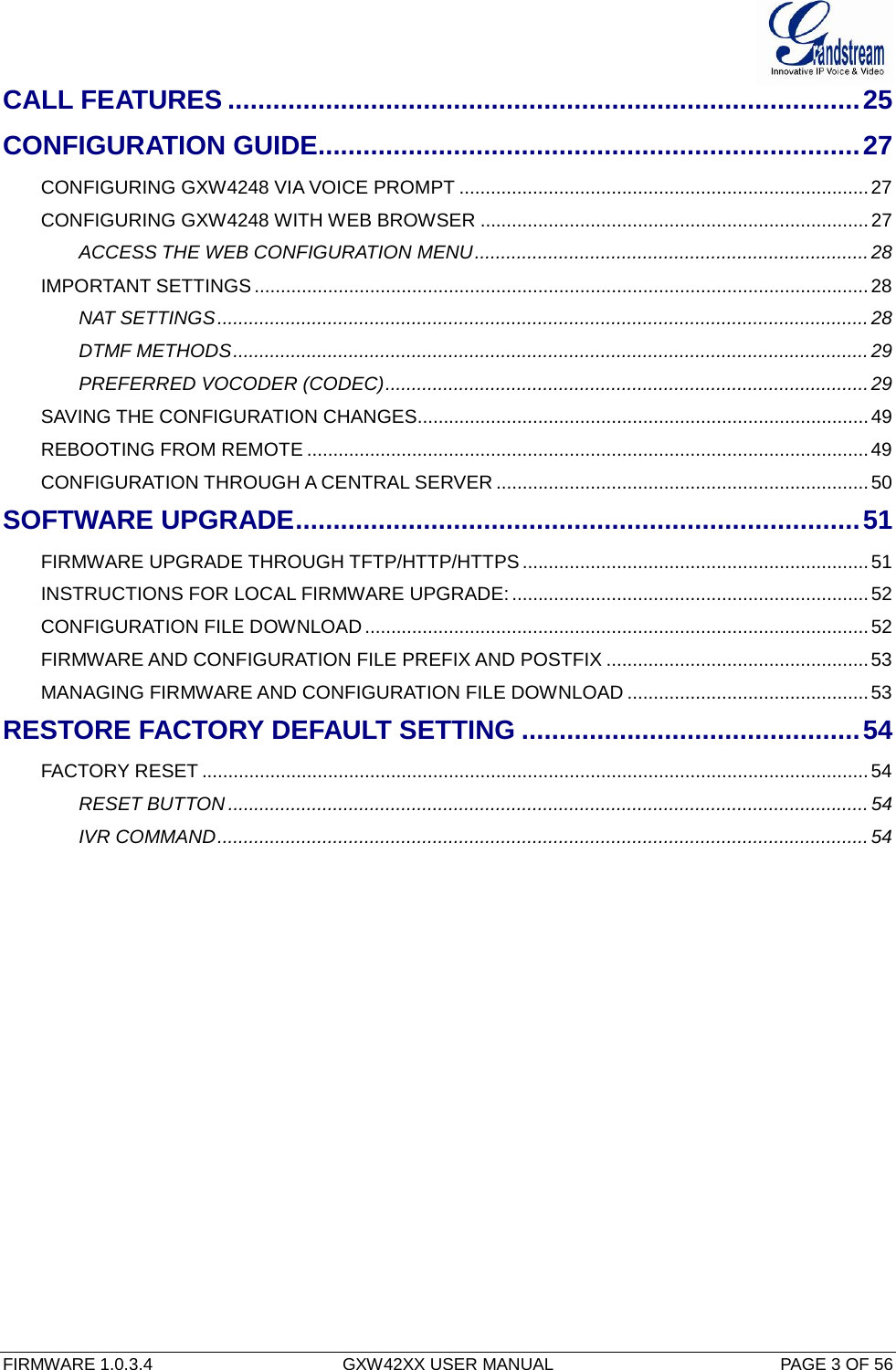  FIRMWARE 1.0.3.4  GXW42XX USER MANUAL  PAGE 3 OF 56      CALL FEATURES .................................................................................... 25 CONFIGURATION GUIDE ........................................................................ 27 CONFIGURING GXW4248 VIA VOICE PROMPT .............................................................................. 27 CONFIGURING GXW4248 WITH WEB BROWSER .......................................................................... 27 ACCESS THE WEB CONFIGURATION MENU ........................................................................... 28 IMPORTANT SETTINGS ..................................................................................................................... 28 NAT SETTINGS ............................................................................................................................ 28 DTMF METHODS ......................................................................................................................... 29 PREFERRED VOCODER (CODEC) ............................................................................................ 29 SAVING THE CONFIGURATION CHANGES...................................................................................... 49 REBOOTING FROM REMOTE ........................................................................................................... 49 CONFIGURATION THROUGH A CENTRAL SERVER ....................................................................... 50 SOFTWARE UPGRADE ........................................................................... 51 FIRMWARE UPGRADE THROUGH TFTP/HTTP/HTTPS .................................................................. 51 INSTRUCTIONS FOR LOCAL FIRMWARE UPGRADE: .................................................................... 52 CONFIGURATION FILE DOWNLOAD ................................................................................................ 52 FIRMWARE AND CONFIGURATION FILE PREFIX AND POSTFIX .................................................. 53 MANAGING FIRMWARE AND CONFIGURATION FILE DOWNLOAD .............................................. 53 RESTORE FACTORY DEFAULT SETTING ............................................. 54 FACTORY RESET ............................................................................................................................... 54 RESET BUTTON .......................................................................................................................... 54 IVR COMMAND ............................................................................................................................ 54     