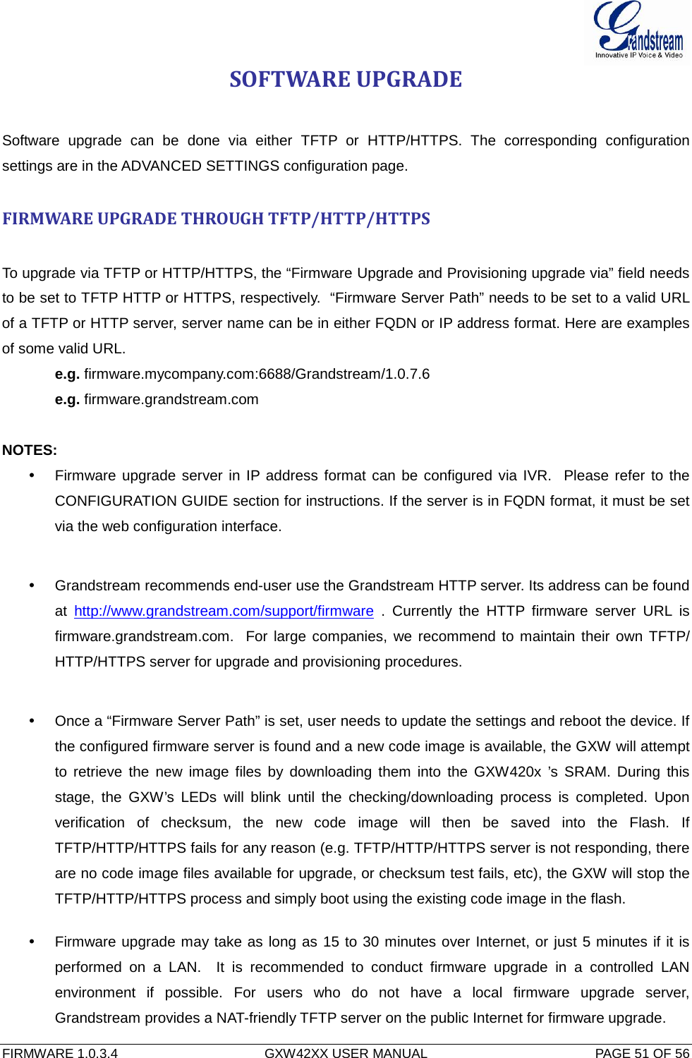  FIRMWARE 1.0.3.4  GXW42XX USER MANUAL  PAGE 51 OF 56      SOFTWARE UPGRADE   Software upgrade can be done via either TFTP or HTTP/HTTPS. The corresponding configuration settings are in the ADVANCED SETTINGS configuration page.   FIRMWARE UPGRADE THROUGH TFTP/HTTP/HTTPS  To upgrade via TFTP or HTTP/HTTPS, the “Firmware Upgrade and Provisioning upgrade via” field needs to be set to TFTP HTTP or HTTPS, respectively.  “Firmware Server Path” needs to be set to a valid URL of a TFTP or HTTP server, server name can be in either FQDN or IP address format. Here are examples of some valid URL.  e.g. firmware.mycompany.com:6688/Grandstream/1.0.7.6 e.g. firmware.grandstream.com   NOTES:  Firmware upgrade server in IP address format can be configured via IVR.  Please refer to the CONFIGURATION GUIDE section for instructions. If the server is in FQDN format, it must be set via the web configuration interface.   Grandstream recommends end-user use the Grandstream HTTP server. Its address can be found at http://www.grandstream.com/support/firmware . Currently the HTTP  firmware server URL is firmware.grandstream.com.  For large companies, we recommend to maintain their own TFTP/ HTTP/HTTPS server for upgrade and provisioning procedures.   Once a “Firmware Server Path” is set, user needs to update the settings and reboot the device. If the configured firmware server is found and a new code image is available, the GXW will attempt to retrieve the new image files by downloading them into the GXW420x  ’s SRAM. During this stage, the GXW’s LEDs will blink until the checking/downloading process is completed. Upon verification of checksum, the new code image will then be saved into the Flash. If TFTP/HTTP/HTTPS fails for any reason (e.g. TFTP/HTTP/HTTPS server is not responding, there are no code image files available for upgrade, or checksum test fails, etc), the GXW will stop the TFTP/HTTP/HTTPS process and simply boot using the existing code image in the flash.   Firmware upgrade may take as long as 15 to 30 minutes over Internet, or just 5 minutes if it is performed on a LAN.  It is recommended to conduct firmware upgrade in a controlled LAN environment if possible. For users who do not have a local firmware upgrade server, Grandstream provides a NAT-friendly TFTP server on the public Internet for firmware upgrade. 