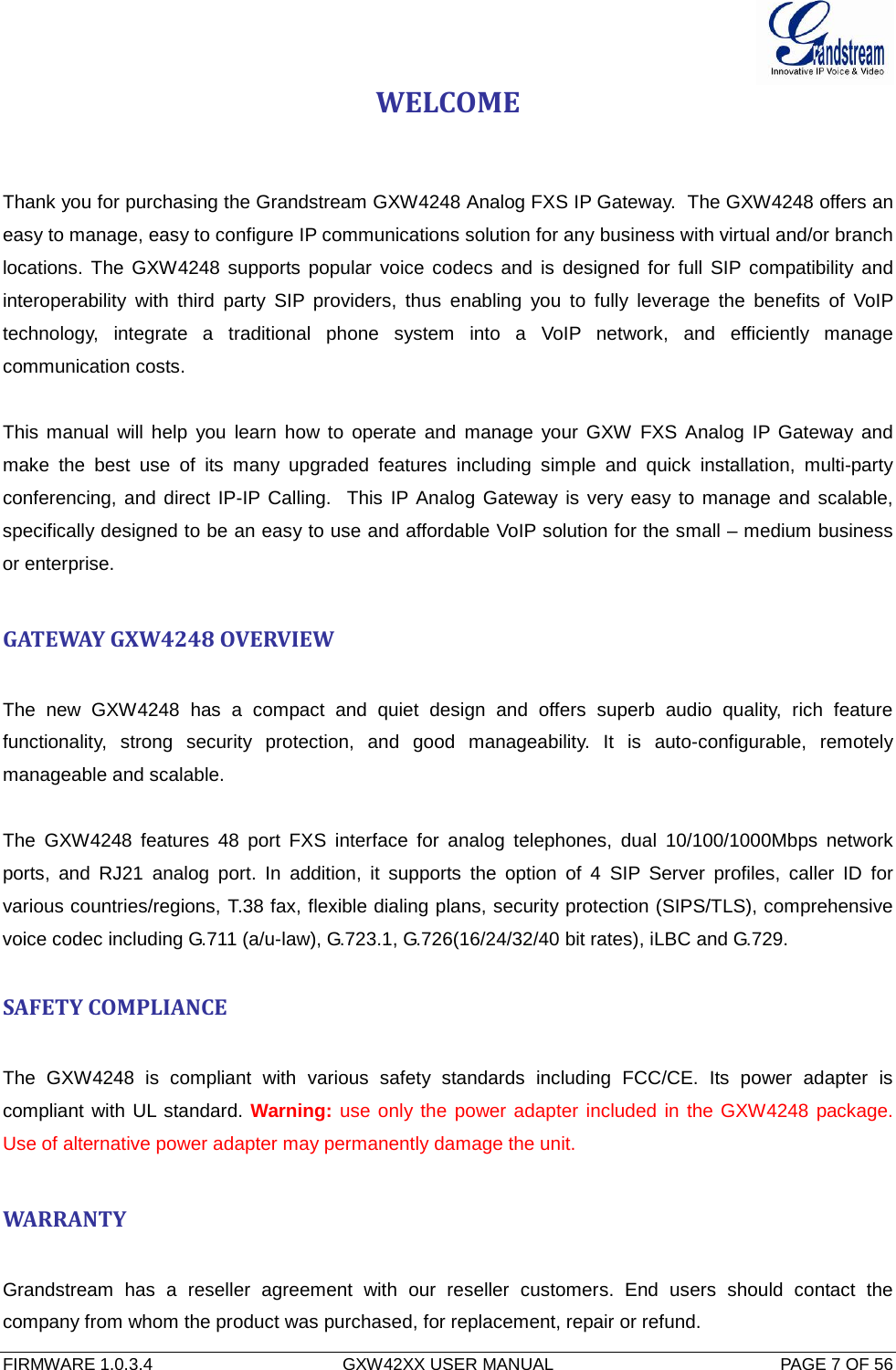  FIRMWARE 1.0.3.4  GXW42XX USER MANUAL  PAGE 7 OF 56      WELCOME   Thank you for purchasing the Grandstream GXW4248 Analog FXS IP Gateway.  The GXW4248 offers an easy to manage, easy to configure IP communications solution for any business with virtual and/or branch locations.  The GXW4248 supports popular voice codecs and is designed for full SIP compatibility and interoperability with third  party SIP providers, thus enabling you to fully leverage the benefits of VoIP technology,  integrate a traditional phone system into a VoIP network, and efficiently manage communication costs.  This manual will help you learn how to operate and manage your GXW FXS Analog IP Gateway and make the best use of its many upgraded features including simple and quick installation, multi-party conferencing, and direct IP-IP Calling.  This IP Analog Gateway is very easy to manage and scalable, specifically designed to be an easy to use and affordable VoIP solution for the small – medium business or enterprise.  GATEWAY GXW4248 OVERVIEW  The new GXW4248  has a compact and quiet design and offers superb audio quality, rich feature functionality, strong security protection, and good manageability. It is auto-configurable, remotely manageable and scalable.  The  GXW4248  features  48 port FXS interface for analog telephones, dual 10/100/1000Mbps network ports, and RJ21 analog port. In addition, it supports  the option of 4  SIP  Server profiles, caller ID for various countries/regions, T.38 fax, flexible dialing plans, security protection (SIPS/TLS), comprehensive voice codec including G.711 (a/u-law), G.723.1, G.726(16/24/32/40 bit rates), iLBC and G.729.  SAFETY COMPLIANCE  The  GXW4248 is compliant with various safety standards including FCC/CE. Its power adapter is compliant with UL standard. Warning: use only the power adapter included in the GXW4248 package.  Use of alternative power adapter may permanently damage the unit.  WARRANTY  Grandstream has a reseller agreement with our reseller customers. End users should contact  the company from whom the product was purchased, for replacement, repair or refund. 