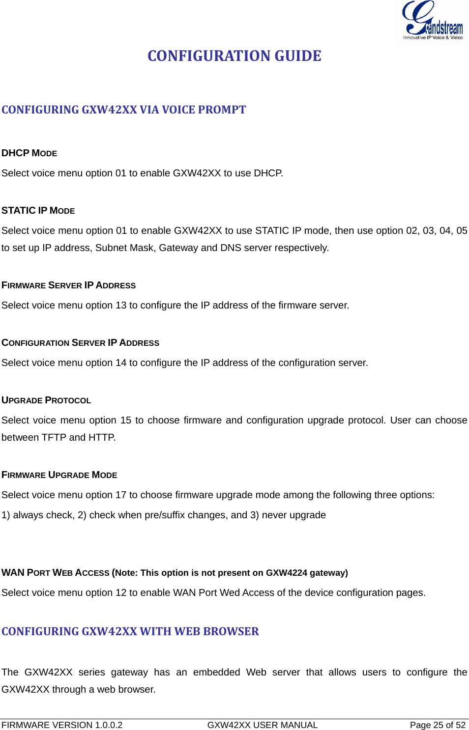  FIRMWARE VERSION 1.0.0.2                                  GXW42XX USER MANUAL                                     Page 25 of 52   CONFIGURATIONGUIDECONFIGURINGGXW42XXVIAVOICEPROMPTDHCP MODE Select voice menu option 01 to enable GXW42XX to use DHCP.  STATIC IP MODE  Select voice menu option 01 to enable GXW42XX to use STATIC IP mode, then use option 02, 03, 04, 05 to set up IP address, Subnet Mask, Gateway and DNS server respectively.  FIRMWARE SERVER IP ADDRESS  Select voice menu option 13 to configure the IP address of the firmware server.   CONFIGURATION SERVER IP ADDRESS  Select voice menu option 14 to configure the IP address of the configuration server.   UPGRADE PROTOCOL  Select voice menu option 15 to choose firmware and configuration upgrade protocol. User can choose between TFTP and HTTP.  FIRMWARE UPGRADE MODE  Select voice menu option 17 to choose firmware upgrade mode among the following three options:  1) always check, 2) check when pre/suffix changes, and 3) never upgrade   WAN PORT WEB ACCESS (Note: This option is not present on GXW4224 gateway) Select voice menu option 12 to enable WAN Port Wed Access of the device configuration pages.  CONFIGURINGGXW42XXWITHWEBBROWSERThe GXW42XX series gateway has an embedded Web server that allows users to configure the GXW42XX through a web browser. 