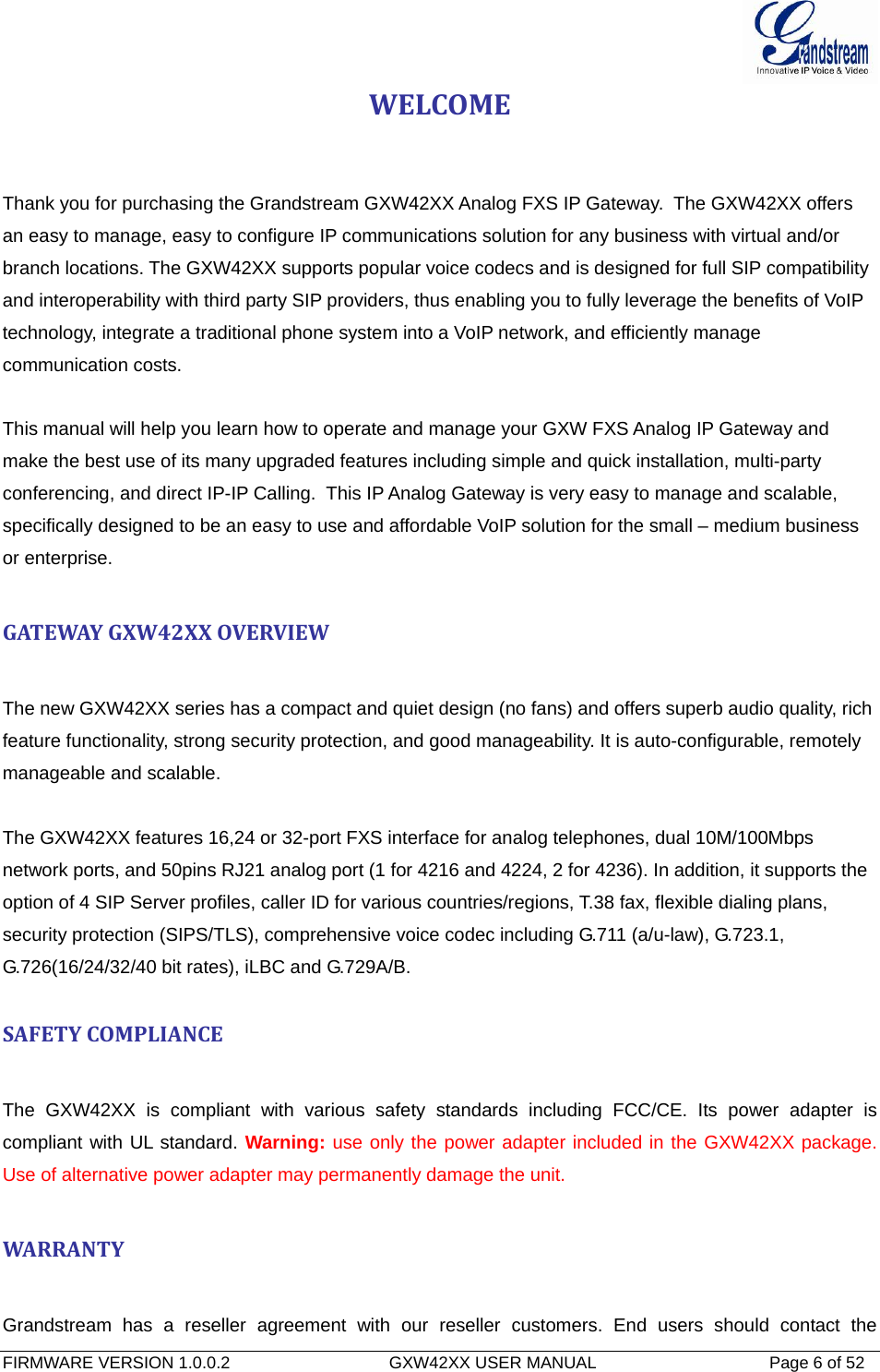  FIRMWARE VERSION 1.0.0.2                                  GXW42XX USER MANUAL                                     Page 6 of 52   WELCOMEThank you for purchasing the Grandstream GXW42XX Analog FXS IP Gateway.  The GXW42XX offers an easy to manage, easy to configure IP communications solution for any business with virtual and/or branch locations. The GXW42XX supports popular voice codecs and is designed for full SIP compatibility and interoperability with third party SIP providers, thus enabling you to fully leverage the benefits of VoIP technology, integrate a traditional phone system into a VoIP network, and efficiently manage communication costs.  This manual will help you learn how to operate and manage your GXW FXS Analog IP Gateway and make the best use of its many upgraded features including simple and quick installation, multi-party conferencing, and direct IP-IP Calling.  This IP Analog Gateway is very easy to manage and scalable, specifically designed to be an easy to use and affordable VoIP solution for the small – medium business or enterprise. GATEWAYGXW42XXOVERVIEWThe new GXW42XX series has a compact and quiet design (no fans) and offers superb audio quality, rich feature functionality, strong security protection, and good manageability. It is auto-configurable, remotely manageable and scalable.  The GXW42XX features 16,24 or 32-port FXS interface for analog telephones, dual 10M/100Mbps network ports, and 50pins RJ21 analog port (1 for 4216 and 4224, 2 for 4236). In addition, it supports the option of 4 SIP Server profiles, caller ID for various countries/regions, T.38 fax, flexible dialing plans, security protection (SIPS/TLS), comprehensive voice codec including G.711 (a/u-law), G.723.1, G.726(16/24/32/40 bit rates), iLBC and G.729A/B.  SAFETYCOMPLIANCEThe GXW42XX is compliant with various safety standards including FCC/CE. Its power adapter is compliant with UL standard. Warning: use only the power adapter included in the GXW42XX package.  Use of alternative power adapter may permanently damage the unit. WARRANTYGrandstream has a reseller agreement with our reseller customers. End users should contact the 