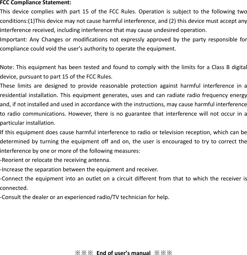  FCC Compliance Statement:   This  device  complies  with part  15  of  the  FCC  Rules. Operation  is  subject  to the  following  two conditions:(1)This device may not cause harmful interference, and (2) this device must accept any interference received, including interference that may cause undesired operation.     Important:  Any  Changes  or  modifications  not  expressly  approved  by  the  party responsible  for compliance could void the user&apos;s authority to operate the equipment.  Note: This equipment has been tested and found to comply with the limits for a Class B digital device, pursuant to part 15 of the FCC Rules.     These  limits  are  designed  to  provide  reasonable  protection  against  harmful  interference  in  a residential installation. This  equipment generates, uses and can radiate radio frequency energy and, if not installed and used in accordance with the instructions, may cause harmful interference to radio communications. However,  there is  no  guarantee that  interference will not  occur  in  a particular installation.   If this equipment does cause harmful interference to radio or television reception, which can be determined by  turning the equipment off and  on, the user  is encouraged to try  to correct the interference by one or more of the following measures:     -Reorient or relocate the receiving antenna.     -Increase the separation between the equipment and receiver.   -Connect the equipment into an outlet on a circuit different from that to which the receiver is connected.     -Consult the dealer or an experienced radio/TV technician for help.      ※※※ End of user’s manual  ※※※ 