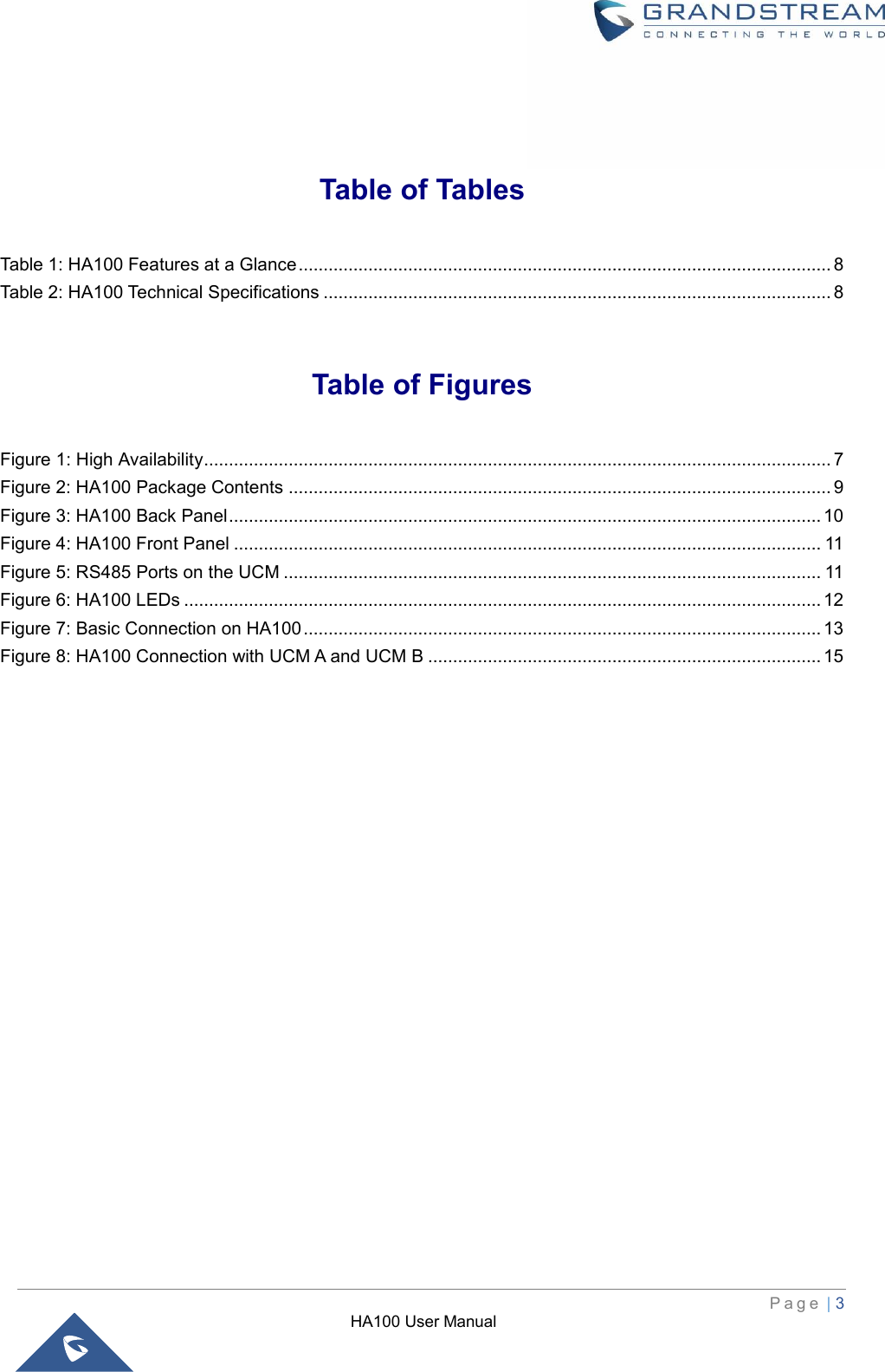HA100 User Manual  P a g e  | 3    Table of Tables Table 1: HA100 Features at a Glance ........................................................................................................... 8 Table 2: HA100 Technical Specifications ...................................................................................................... 8  Table of Figures Figure 1: High Availability .............................................................................................................................. 7 Figure 2: HA100 Package Contents ............................................................................................................. 9 Figure 3: HA100 Back Panel ....................................................................................................................... 10 Figure 4: HA100 Front Panel ...................................................................................................................... 11 Figure 5: RS485 Ports on the UCM ............................................................................................................ 11 Figure 6: HA100 LEDs ................................................................................................................................ 12 Figure 7: Basic Connection on HA100 ........................................................................................................ 13 Figure 8: HA100 Connection with UCM A and UCM B ............................................................................... 15 