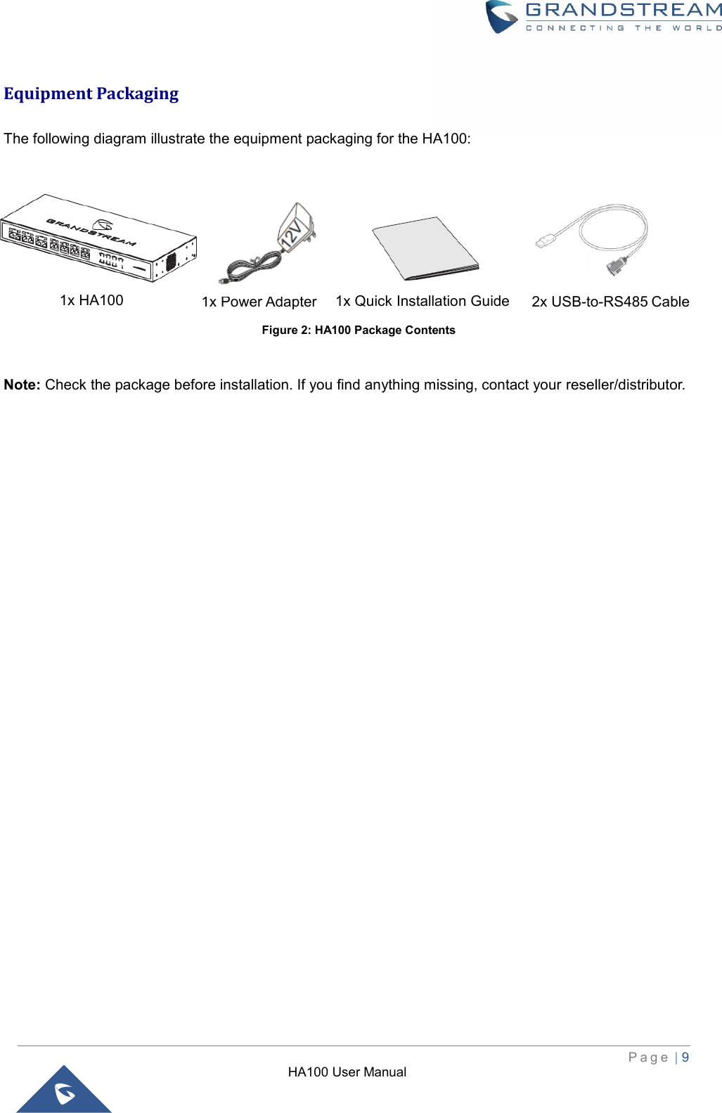 HA100 User Manual  P a g e  | 9    Equipment Packaging  The following diagram illustrate the equipment packaging for the HA100:                                                                       Note: Check the package before installation. If you find anything missing, contact your reseller/distributor. 1x Quick Installation Guide 1x Power Adapter 1x HA100 2x USB-to-RS485 Cable Figure 2: HA100 Package Contents 