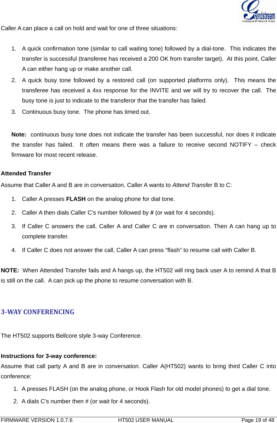  FIRMWARE VERSION 1.0.7.6                               HT502 USER MANUAL                                              Page 19 of 48   Caller A can place a call on hold and wait for one of three situations:    1.  A quick confirmation tone (similar to call waiting tone) followed by a dial-tone.  This indicates the transfer is successful (transferee has received a 200 OK from transfer target).  At this point, Caller A can either hang up or make another call.  2.  A quick busy tone followed by a restored call (on supported platforms only).  This means the transferee has received a 4xx response for the INVITE and we will try to recover the call.  The busy tone is just to indicate to the transferor that the transfer has failed.  3.  Continuous busy tone.  The phone has timed out.    Note:  continuous busy tone does not indicate the transfer has been successful, nor does it indicate the transfer has failed.  It often means there was a failure to receive second NOTIFY – check firmware for most recent release.  Attended Transfer Assume that Caller A and B are in conversation. Caller A wants to Attend Transfer B to C: 1. Caller A presses FLASH on the analog phone for dial tone. 2.  Caller A then dials Caller C’s number followed by # (or wait for 4 seconds). 3.  If Caller C answers the call, Caller A and Caller C are in conversation. Then A can hang up to complete transfer. 4.  If Caller C does not answer the call, Caller A can press “flash” to resume call with Caller B.   NOTE:  When Attended Transfer fails and A hangs up, the HT502 will ring back user A to remind A that B is still on the call.  A can pick up the phone to resume conversation with B.   3WAYCONFERENCINGThe HT502 supports Bellcore style 3-way Conference.   Instructions for 3-way conference: Assume that call party A and B are in conversation. Caller A(HT502) wants to bring third Caller C into conference: 1.  A presses FLASH (on the analog phone, or Hook Flash for old model phones) to get a dial tone. 2.  A dials C’s number then # (or wait for 4 seconds).  