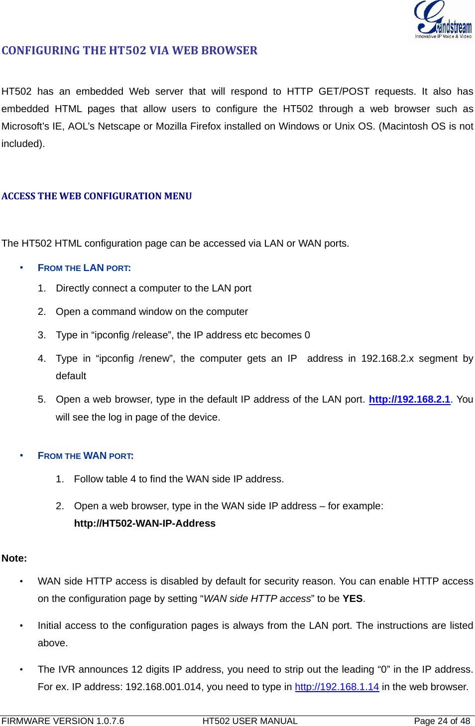  FIRMWARE VERSION 1.0.7.6                               HT502 USER MANUAL                                              Page 24 of 48   CONFIGURINGTHEHT502VIAWEBBROWSERHT502 has an embedded Web server that will respond to HTTP GET/POST requests. It also has embedded HTML pages that allow users to configure the HT502 through a web browser such as Microsoft’s IE, AOL’s Netscape or Mozilla Firefox installed on Windows or Unix OS. (Macintosh OS is not included).   ACCESSTHEWEBCONFIGURATIONMENUThe HT502 HTML configuration page can be accessed via LAN or WAN ports. • FROM THE LAN PORT: 1.  Directly connect a computer to the LAN port  2.  Open a command window on the computer 3.  Type in “ipconfig /release”, the IP address etc becomes 0 4.  Type in “ipconfig /renew”, the computer gets an IP  address in 192.168.2.x segment by default 5.  Open a web browser, type in the default IP address of the LAN port. http://192.168.2.1. You will see the log in page of the device.   • FROM THE WAN PORT: 1.  Follow table 4 to find the WAN side IP address. 2.  Open a web browser, type in the WAN side IP address – for example: http://HT502-WAN-IP-Address  Note:   •  WAN side HTTP access is disabled by default for security reason. You can enable HTTP access on the configuration page by setting “WAN side HTTP access” to be YES.  •  Initial access to the configuration pages is always from the LAN port. The instructions are listed above. •  The IVR announces 12 digits IP address, you need to strip out the leading “0” in the IP address. For ex. IP address: 192.168.001.014, you need to type in http://192.168.1.14 in the web browser.   