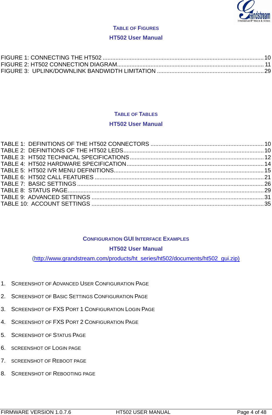  FIRMWARE VERSION 1.0.7.6                               HT502 USER MANUAL                                              Page 4 of 48   TABLE OF FIGURES HT502 User Manual  FIGURE 1: CONNECTING THE HT502 .....................................................................................................10FIGURE 2: HT502 CONNECTION DIAGRAM............................................................................................ 11FIGURE 3:  UPLINK/DOWNLINK BANDWIDTH LIMITATION ...................................................................29    TABLE OF TABLES HT502 User Manual  TABLE 1:  DEFINITIONS OF THE HT502 CONNECTORS .......................................................................10TABLE 2:  DEFINITIONS OF THE HT502 LEDS........................................................................................10TABLE 3:  HT502 TECHNICAL SPECIFICATIONS ....................................................................................12TABLE 4:  HT502 HARDWARE SPECIFICATION......................................................................................14TABLE 5:  HT502 IVR MENU DEFINITIONS..............................................................................................15TABLE 6:  HT502 CALL FEATURES ..........................................................................................................21TABLE 7:  BASIC SETTINGS .....................................................................................................................26TABLE 8:  STATUS PAGE...........................................................................................................................29TABLE 9:  ADVANCED SETTINGS ............................................................................................................31TABLE 10:  ACCOUNT SETTINGS ............................................................................................................35   CONFIGURATION GUI INTERFACE EXAMPLES HT502 User Manual (http://www.grandstream.com/products/ht_series/ht502/documents/ht502_gui.zip)  1. SCREENSHOT OF ADVANCED USER CONFIGURATION PAGE  2. SCREENSHOT OF BASIC SETTINGS CONFIGURATION PAGE  3. SCREENSHOT OF FXS PORT 1 CONFIGURATION LOGIN PAGE 4. SCREENSHOT OF FXS PORT 2 CONFIGURATION PAGE 5. SCREENSHOT OF STATUS PAGE 6.  SCREENSHOT OF LOGIN PAGE 7.  SCREENSHOT OF REBOOT PAGE 8. SCREENSHOT OF REBOOTING PAGE 