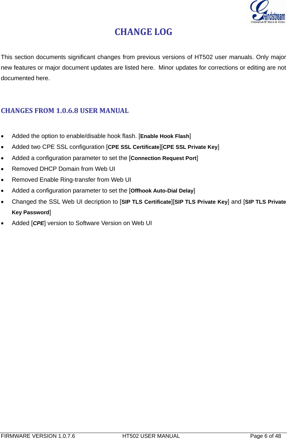  FIRMWARE VERSION 1.0.7.6                               HT502 USER MANUAL                                              Page 6 of 48   CHANGELOG This section documents significant changes from previous versions of HT502 user manuals. Only major new features or major document updates are listed here.  Minor updates for corrections or editing are not documented here.   CHANGESFROM1.0.6.8USERMANUAL•  Added the option to enable/disable hook flash. [Enable Hook Flash] •  Added two CPE SSL configuration [CPE SSL Certificate][CPE SSL Private Key] •  Added a configuration parameter to set the [Connection Request Port] •  Removed DHCP Domain from Web UI •  Removed Enable Ring-transfer from Web UI •  Added a configuration parameter to set the [Offhook Auto-Dial Delay] •  Changed the SSL Web UI decription to [SIP TLS Certificate][SIP TLS Private Key] and [SIP TLS Private Key Password] • Added [CPE] version to Software Version on Web UI  