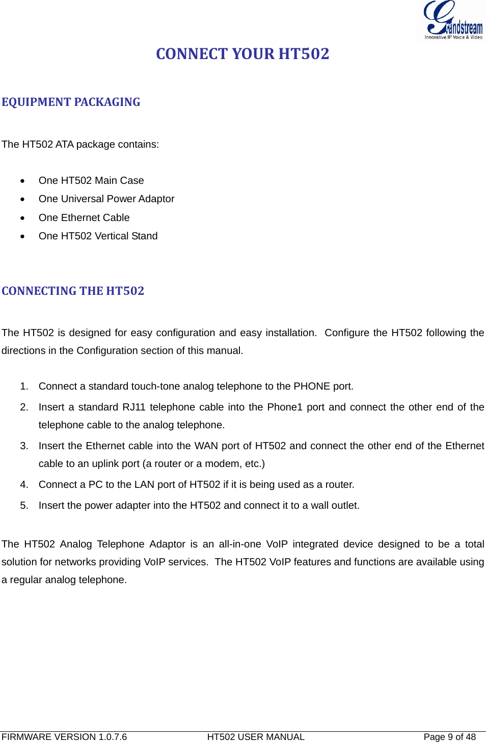  FIRMWARE VERSION 1.0.7.6                               HT502 USER MANUAL                                              Page 9 of 48   CONNECTYOURHT502EQUIPMENTPACKAGINGThe HT502 ATA package contains:  •  One HT502 Main Case •  One Universal Power Adaptor •  One Ethernet Cable • One HT502 Vertical Stand   CONNECTINGTHEHT502The HT502 is designed for easy configuration and easy installation.  Configure the HT502 following the directions in the Configuration section of this manual.   1.  Connect a standard touch-tone analog telephone to the PHONE port. 2.  Insert a standard RJ11 telephone cable into the Phone1 port and connect the other end of the telephone cable to the analog telephone. 3.  Insert the Ethernet cable into the WAN port of HT502 and connect the other end of the Ethernet cable to an uplink port (a router or a modem, etc.) 4.  Connect a PC to the LAN port of HT502 if it is being used as a router. 5.  Insert the power adapter into the HT502 and connect it to a wall outlet.   The HT502 Analog Telephone Adaptor is an all-in-one VoIP integrated device designed to be a total solution for networks providing VoIP services.  The HT502 VoIP features and functions are available using a regular analog telephone.   