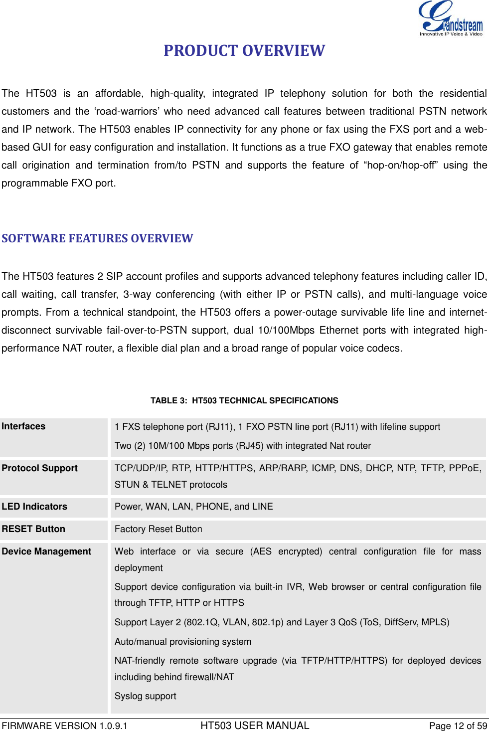  FIRMWARE VERSION 1.0.9.1          HT503 USER MANUAL Page 12 of 59       PRODUCT OVERVIEW  The  HT503  is  an  affordable,  high-quality,  integrated  IP  telephony  solution  for  both  the  residential customers  and  the  ‘road-warriors’  who  need  advanced call features  between traditional PSTN network and IP network. The HT503 enables IP connectivity for any phone or fax using the FXS port and a web-based GUI for easy configuration and installation. It functions as a true FXO gateway that enables remote call  origination  and  termination  from/to  PSTN  and  supports  the  feature  of  “hop-on/hop-off”  using  the programmable FXO port.   SOFTWARE FEATURES OVERVIEW  The HT503 features 2 SIP account profiles and supports advanced telephony features including caller ID, call  waiting,  call  transfer,  3-way conferencing  (with  either  IP or  PSTN  calls),  and multi-language  voice prompts. From a technical standpoint, the HT503 offers a power-outage survivable life line and internet-disconnect  survivable fail-over-to-PSTN  support,  dual  10/100Mbps  Ethernet  ports with integrated  high-performance NAT router, a flexible dial plan and a broad range of popular voice codecs.    TABLE 3:  HT503 TECHNICAL SPECIFICATIONS  Interfaces 1 FXS telephone port (RJ11), 1 FXO PSTN line port (RJ11) with lifeline support Two (2) 10M/100 Mbps ports (RJ45) with integrated Nat router Protocol Support  TCP/UDP/IP, RTP, HTTP/HTTPS, ARP/RARP, ICMP, DNS, DHCP, NTP, TFTP, PPPoE, STUN &amp; TELNET protocols LED Indicators  Power, WAN, LAN, PHONE, and LINE RESET Button Factory Reset Button Device Management        Web  interface  or  via  secure  (AES  encrypted)  central  configuration  file  for  mass deployment Support device configuration via built-in IVR, Web browser  or  central configuration file through TFTP, HTTP or HTTPS Support Layer 2 (802.1Q, VLAN, 802.1p) and Layer 3 QoS (ToS, DiffServ, MPLS) Auto/manual provisioning system NAT-friendly  remote  software  upgrade  (via  TFTP/HTTP/HTTPS)  for  deployed  devices including behind firewall/NAT Syslog support 