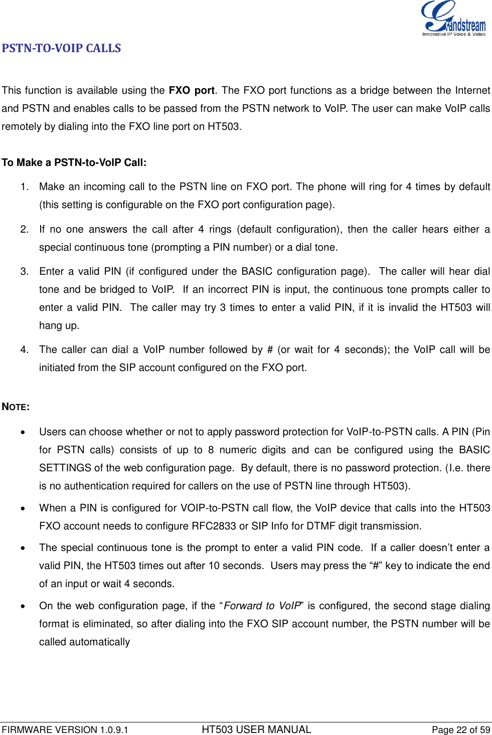  FIRMWARE VERSION 1.0.9.1          HT503 USER MANUAL Page 22 of 59       PSTN-TO-VOIP CALLS  This function is available using the FXO port. The FXO port functions as a bridge between the Internet and PSTN and enables calls to be passed from the PSTN network to VoIP. The user can make VoIP calls remotely by dialing into the FXO line port on HT503.   To Make a PSTN-to-VoIP Call: 1.  Make an incoming call to the PSTN line on FXO port. The phone will ring for 4 times by default (this setting is configurable on the FXO port configuration page). 2.  If  no  one  answers  the  call  after  4  rings  (default  configuration),  then  the  caller  hears  either  a special continuous tone (prompting a PIN number) or a dial tone. 3.  Enter a valid PIN (if configured under the BASIC configuration page).  The caller will hear dial tone and be bridged to VoIP.  If an incorrect PIN is input, the continuous tone prompts caller to enter a valid PIN.  The caller may try 3 times to enter a valid PIN, if it is invalid the HT503 will hang up. 4.  The caller can  dial a  VoIP number followed by # (or wait for  4  seconds);  the  VoIP call will be initiated from the SIP account configured on the FXO port.   NOTE:   Users can choose whether or not to apply password protection for VoIP-to-PSTN calls. A PIN (Pin for  PSTN  calls)  consists  of  up  to  8  numeric  digits  and  can  be  configured  using  the  BASIC SETTINGS of the web configuration page.  By default, there is no password protection. (I.e. there is no authentication required for callers on the use of PSTN line through HT503).     When a PIN is configured for VOIP-to-PSTN call flow, the VoIP device that calls into the HT503 FXO account needs to configure RFC2833 or SIP Info for DTMF digit transmission.   The special continuous tone is the prompt to enter a valid PIN code.  If a caller doesn’t enter a valid PIN, the HT503 times out after 10 seconds.  Users may press the “#” key to indicate the end of an input or wait 4 seconds.   On the web configuration page, if the “Forward to VoIP” is configured, the second stage dialing format is eliminated, so after dialing into the FXO SIP account number, the PSTN number will be called automatically  